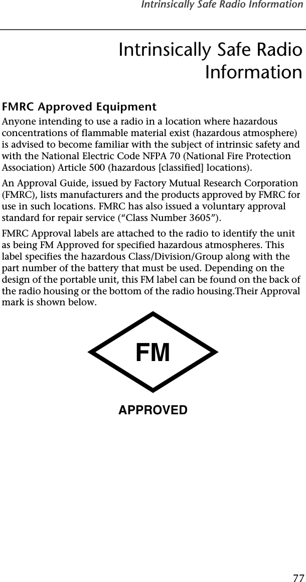 Intrinsically Safe Radio Information77Intrinsically Safe RadioInformationFMRC Approved EquipmentAnyone intending to use a radio in a location where hazardous concentrations of flammable material exist (hazardous atmosphere) is advised to become familiar with the subject of intrinsic safety and with the National Electric Code NFPA 70 (National Fire Protection Association) Article 500 (hazardous [classified] locations).An Approval Guide, issued by Factory Mutual Research Corporation (FMRC), lists manufacturers and the products approved by FMRC for use in such locations. FMRC has also issued a voluntary approval standard for repair service (“Class Number 3605”).FMRC Approval labels are attached to the radio to identify the unit as being FM Approved for specified hazardous atmospheres. This label specifies the hazardous Class/Division/Group along with the part number of the battery that must be used. Depending on the design of the portable unit, this FM label can be found on the back of the radio housing or the bottom of the radio housing.Their Approval mark is shown below.FMAPPROVED