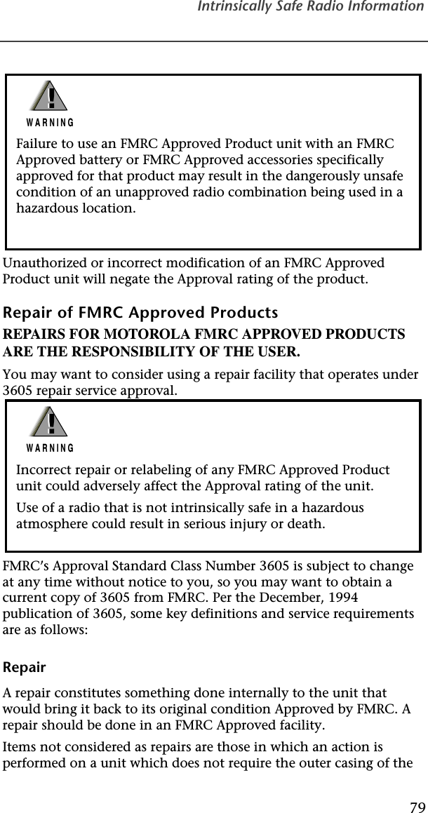 Intrinsically Safe Radio Information79Unauthorized or incorrect modification of an FMRC Approved Product unit will negate the Approval rating of the product.Repair of FMRC Approved ProductsREPAIRS FOR MOTOROLA FMRC APPROVED PRODUCTS ARE THE RESPONSIBILITY OF THE USER.You may want to consider using a repair facility that operates under 3605 repair service approval.FMRC’s Approval Standard Class Number 3605 is subject to change at any time without notice to you, so you may want to obtain a current copy of 3605 from FMRC. Per the December, 1994 publication of 3605, some key definitions and service requirements are as follows:RepairA repair constitutes something done internally to the unit that would bring it back to its original condition Approved by FMRC. A repair should be done in an FMRC Approved facility.Items not considered as repairs are those in which an action is performed on a unit which does not require the outer casing of the Failure to use an FMRC Approved Product unit with an FMRC Approved battery or FMRC Approved accessories specifically approved for that product may result in the dangerously unsafe condition of an unapproved radio combination being used in a hazardous location.!W A R N I N G!Incorrect repair or relabeling of any FMRC Approved Product unit could adversely affect the Approval rating of the unit.Use of a radio that is not intrinsically safe in a hazardous atmosphere could result in serious injury or death.!W A R N I N G!