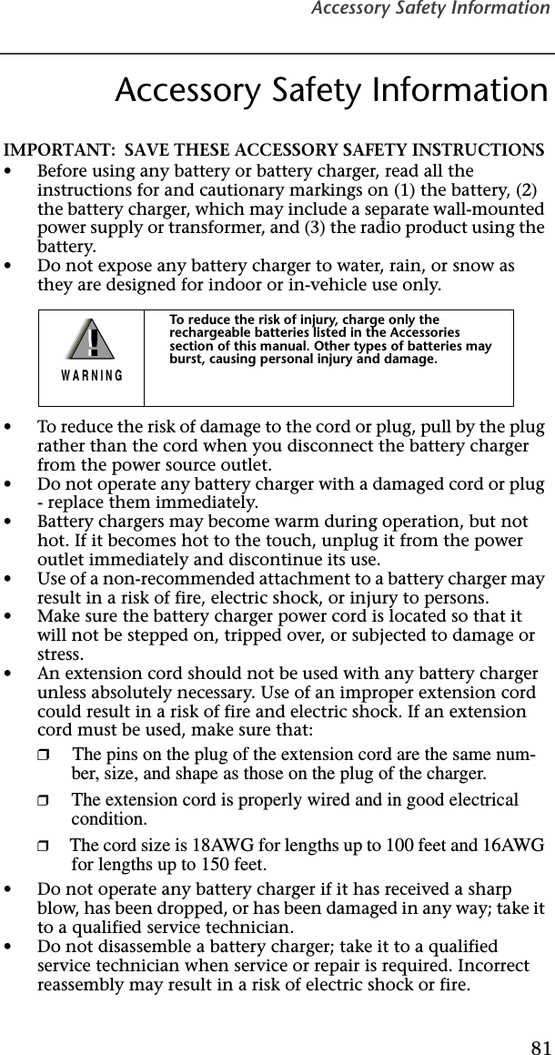 Accessory Safety Information81Accessory Safety InformationIMPORTANT:  SAVE THESE ACCESSORY SAFETY INSTRUCTIONS •Before using any battery or battery charger, read all the instructions for and cautionary markings on (1) the battery, (2) the battery charger, which may include a separate wall-mounted power supply or transformer, and (3) the radio product using the battery.•Do not expose any battery charger to water, rain, or snow as they are designed for indoor or in-vehicle use only. •To reduce the risk of damage to the cord or plug, pull by the plug rather than the cord when you disconnect the battery charger from the power source outlet.  •Do not operate any battery charger with a damaged cord or plug - replace them immediately.•Battery chargers may become warm during operation, but not hot. If it becomes hot to the touch, unplug it from the power outlet immediately and discontinue its use. •Use of a non-recommended attachment to a battery charger may result in a risk of fire, electric shock, or injury to persons.•Make sure the battery charger power cord is located so that it will not be stepped on, tripped over, or subjected to damage or stress.•An extension cord should not be used with any battery charger unless absolutely necessary. Use of an improper extension cord could result in a risk of fire and electric shock. If an extension cord must be used, make sure that:❒The pins on the plug of the extension cord are the same num-ber, size, and shape as those on the plug of the charger.❒The extension cord is properly wired and in good electrical condition. ❒The cord size is 18AWG for lengths up to 100 feet and 16AWG for lengths up to 150 feet.•Do not operate any battery charger if it has received a sharp blow, has been dropped, or has been damaged in any way; take it to a qualified service technician.•Do not disassemble a battery charger; take it to a qualified service technician when service or repair is required. Incorrect reassembly may result in a risk of electric shock or fire.To reduce the risk of injury, charge only the rechargeable batteries listed in the Accessories section of this manual. Other types of batteries may burst, causing personal injury and damage.!W A R N I N G!