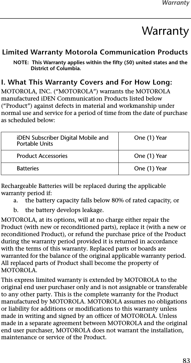 Warranty83WarrantyLimited Warranty Motorola Communication ProductsNOTE:  This Warranty applies within the fifty (50) united states and the District of Columbia.I. What This Warranty Covers and For How Long:MOTOROLA, INC. (“MOTOROLA”) warrants the MOTOROLA manufactured iDEN Communication Products listed below (“Product”) against defects in material and workmanship under normal use and service for a period of time from the date of purchase as scheduled below:Rechargeable Batteries will be replaced during the applicable warranty period if:a. the battery capacity falls below 80% of rated capacity, orb. the battery develops leakage.MOTOROLA, at its options, will at no charge either repair the Product (with new or reconditioned parts), replace it (with a new or reconditioned Product), or refund the purchase price of the Product during the warranty period provided it is returned in accordance with the terms of this warranty. Replaced parts or boards are warranted for the balance of the original applicable warranty period.  All replaced parts of Product shall become the property of MOTOROLA.This express limited warranty is extended by MOTOROLA to the original end user purchaser only and is not assignable or transferable to any other party. This is the complete warranty for the Product manufactured by MOTOROLA. MOTOROLA assumes no obligations or liability for additions or modifications to this warranty unless made in writing and signed by an officer of MOTOROLA. Unless made in a separate agreement between MOTOROLA and the original end user purchaser, MOTOROLA does not warrant the installation, maintenance or service of the Product.iDEN Subscriber Digital Mobile and Portable UnitsOne (1) YearProduct Accessories One (1) YearBatteries One (1) Year