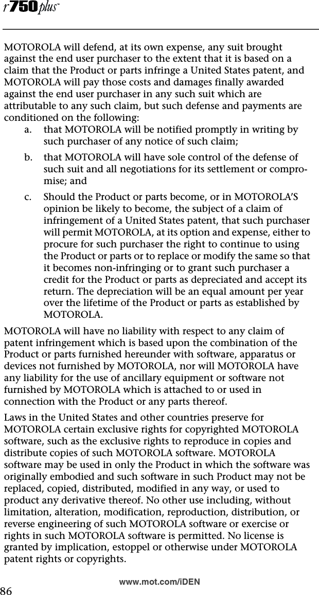  86www.mot.com/iDENMOTOROLA will defend, at its own expense, any suit brought against the end user purchaser to the extent that it is based on a claim that the Product or parts infringe a United States patent, and MOTOROLA will pay those costs and damages finally awarded against the end user purchaser in any such suit which are attributable to any such claim, but such defense and payments are conditioned on the following:a. that MOTOROLA will be notified promptly in writing by such purchaser of any notice of such claim;b. that MOTOROLA will have sole control of the defense of such suit and all negotiations for its settlement or compro-mise; andc. Should the Product or parts become, or in MOTOROLA’S opinion be likely to become, the subject of a claim of infringement of a United States patent, that such purchaser will permit MOTOROLA, at its option and expense, either to procure for such purchaser the right to continue to using the Product or parts or to replace or modify the same so that it becomes non-infringing or to grant such purchaser a credit for the Product or parts as depreciated and accept its return. The depreciation will be an equal amount per year over the lifetime of the Product or parts as established by MOTOROLA.MOTOROLA will have no liability with respect to any claim of patent infringement which is based upon the combination of the Product or parts furnished hereunder with software, apparatus or devices not furnished by MOTOROLA, nor will MOTOROLA have any liability for the use of ancillary equipment or software not furnished by MOTOROLA which is attached to or used in connection with the Product or any parts thereof. Laws in the United States and other countries preserve for MOTOROLA certain exclusive rights for copyrighted MOTOROLA software, such as the exclusive rights to reproduce in copies and distribute copies of such MOTOROLA software. MOTOROLA software may be used in only the Product in which the software was originally embodied and such software in such Product may not be replaced, copied, distributed, modified in any way, or used to product any derivative thereof. No other use including, without limitation, alteration, modification, reproduction, distribution, or reverse engineering of such MOTOROLA software or exercise or rights in such MOTOROLA software is permitted. No license is granted by implication, estoppel or otherwise under MOTOROLA patent rights or copyrights.