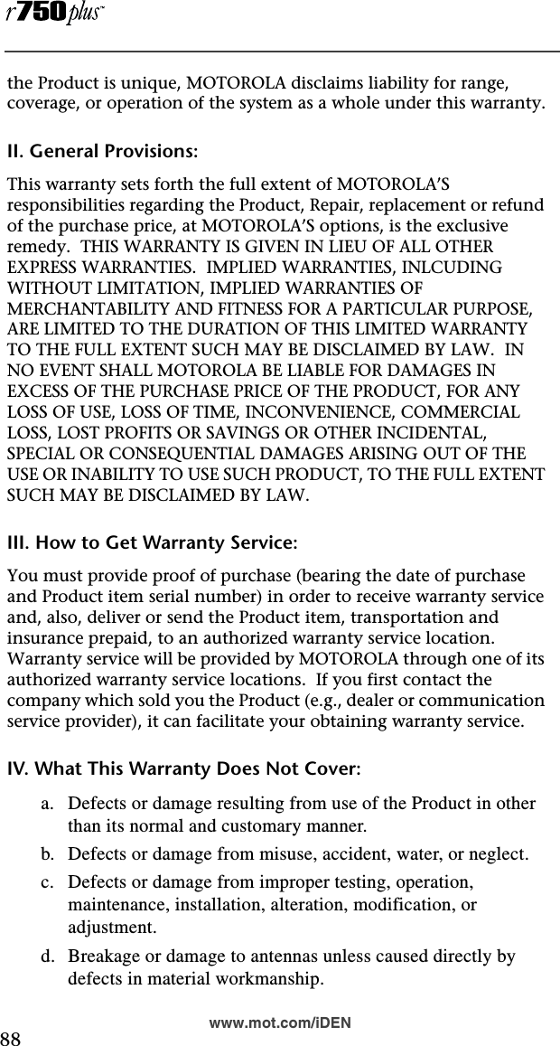  88www.mot.com/iDENthe Product is unique, MOTOROLA disclaims liability for range, coverage, or operation of the system as a whole under this warranty.II. General Provisions:This warranty sets forth the full extent of MOTOROLA’S responsibilities regarding the Product, Repair, replacement or refund of the purchase price, at MOTOROLA’S options, is the exclusive remedy.  THIS WARRANTY IS GIVEN IN LIEU OF ALL OTHER EXPRESS WARRANTIES.  IMPLIED WARRANTIES, INLCUDING WITHOUT LIMITATION, IMPLIED WARRANTIES OF MERCHANTABILITY AND FITNESS FOR A PARTICULAR PURPOSE, ARE LIMITED TO THE DURATION OF THIS LIMITED WARRANTY TO THE FULL EXTENT SUCH MAY BE DISCLAIMED BY LAW.  IN NO EVENT SHALL MOTOROLA BE LIABLE FOR DAMAGES IN EXCESS OF THE PURCHASE PRICE OF THE PRODUCT, FOR ANY LOSS OF USE, LOSS OF TIME, INCONVENIENCE, COMMERCIAL LOSS, LOST PROFITS OR SAVINGS OR OTHER INCIDENTAL, SPECIAL OR CONSEQUENTIAL DAMAGES ARISING OUT OF THE USE OR INABILITY TO USE SUCH PRODUCT, TO THE FULL EXTENT SUCH MAY BE DISCLAIMED BY LAW.III. How to Get Warranty Service:You must provide proof of purchase (bearing the date of purchase and Product item serial number) in order to receive warranty service and, also, deliver or send the Product item, transportation and insurance prepaid, to an authorized warranty service location.  Warranty service will be provided by MOTOROLA through one of its authorized warranty service locations.  If you first contact the company which sold you the Product (e.g., dealer or communication service provider), it can facilitate your obtaining warranty service.IV. What This Warranty Does Not Cover:a. Defects or damage resulting from use of the Product in other than its normal and customary manner.b. Defects or damage from misuse, accident, water, or neglect.c. Defects or damage from improper testing, operation, maintenance, installation, alteration, modification, or adjustment.d. Breakage or damage to antennas unless caused directly by defects in material workmanship.