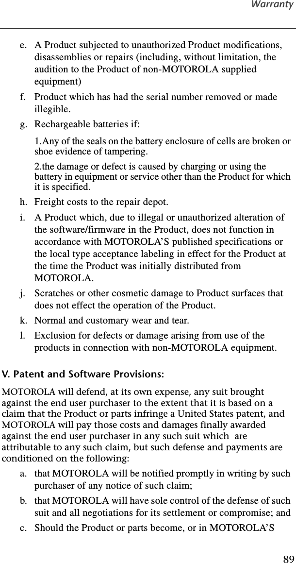 Warranty89e. A Product subjected to unauthorized Product modifications, disassemblies or repairs (including, without limitation, the audition to the Product of non-MOTOROLA supplied equipment)f. Product which has had the serial number removed or made illegible.g. Rechargeable batteries if:1.Any of the seals on the battery enclosure of cells are broken or shoe evidence of tampering.2.the damage or defect is caused by charging or using the battery in equipment or service other than the Product for which it is specified.h. Freight costs to the repair depot.i. A Product which, due to illegal or unauthorized alteration of the software/firmware in the Product, does not function in accordance with MOTOROLA’S published specifications or the local type acceptance labeling in effect for the Product at the time the Product was initially distributed from MOTOROLA.j. Scratches or other cosmetic damage to Product surfaces that does not effect the operation of the Product.k. Normal and customary wear and tear.l. Exclusion for defects or damage arising from use of the products in connection with non-MOTOROLA equipment.V. Patent and Software Provisions:MOTOROLA will defend, at its own expense, any suit brought against the end user purchaser to the extent that it is based on a claim that the Product or parts infringe a United States patent, and MOTOROLA will pay those costs and damages finally awarded against the end user purchaser in any such suit which  are attributable to any such claim, but such defense and payments are conditioned on the following:a. that MOTOROLA will be notified promptly in writing by such purchaser of any notice of such claim;b. that MOTOROLA will have sole control of the defense of such suit and all negotiations for its settlement or compromise; andc. Should the Product or parts become, or in MOTOROLA’S 