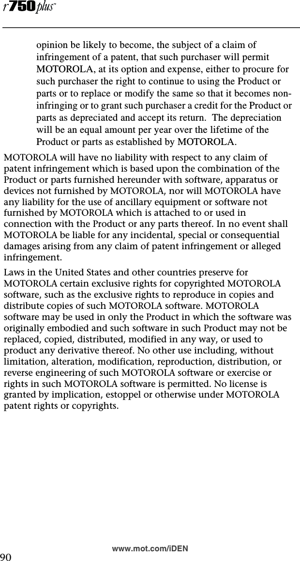  90www.mot.com/iDENopinion be likely to become, the subject of a claim of infringement of a patent, that such purchaser will permit MOTOROLA, at its option and expense, either to procure for such purchaser the right to continue to using the Product or parts or to replace or modify the same so that it becomes non-infringing or to grant such purchaser a credit for the Product or parts as depreciated and accept its return.  The depreciation will be an equal amount per year over the lifetime of the Product or parts as established by MOTOROLA.MOTOROLA will have no liability with respect to any claim of patent infringement which is based upon the combination of the Product or parts furnished hereunder with software, apparatus or devices not furnished by MOTOROLA, nor will MOTOROLA have any liability for the use of ancillary equipment or software not furnished by MOTOROLA which is attached to or used in connection with the Product or any parts thereof. In no event shall MOTOROLA be liable for any incidental, special or consequential damages arising from any claim of patent infringement or alleged infringement.Laws in the United States and other countries preserve for MOTOROLA certain exclusive rights for copyrighted MOTOROLA software, such as the exclusive rights to reproduce in copies and distribute copies of such MOTOROLA software. MOTOROLA software may be used in only the Product in which the software was originally embodied and such software in such Product may not be replaced, copied, distributed, modified in any way, or used to product any derivative thereof. No other use including, without limitation, alteration, modification, reproduction, distribution, or reverse engineering of such MOTOROLA software or exercise or rights in such MOTOROLA software is permitted. No license is granted by implication, estoppel or otherwise under MOTOROLA patent rights or copyrights.