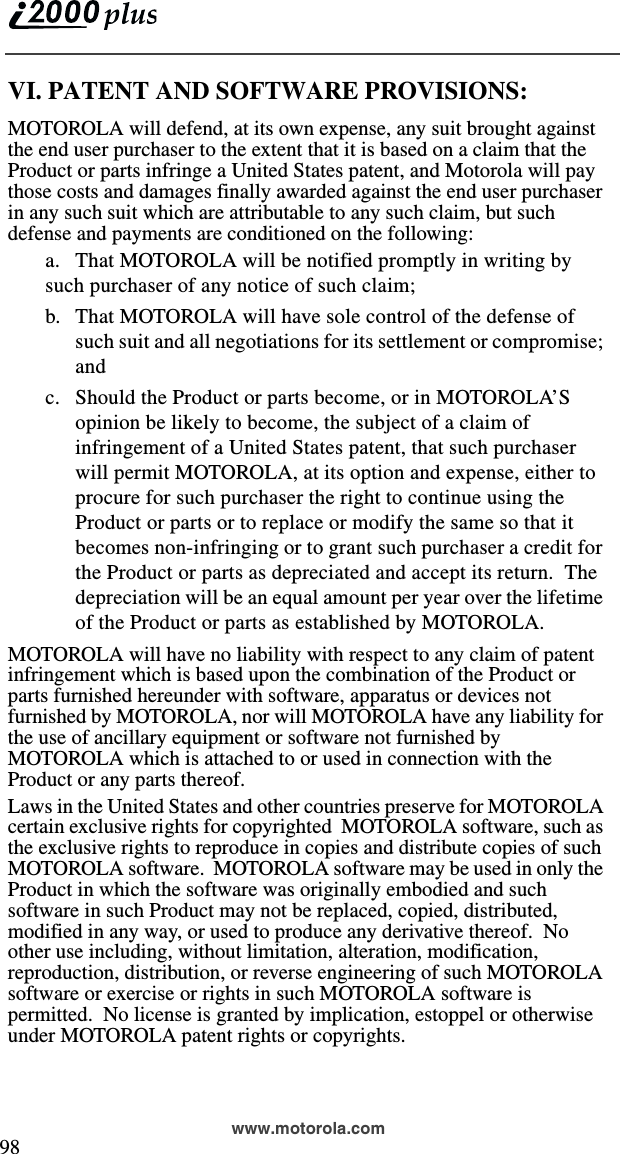  98www.motorola.comVI. PATENT AND SOFTWARE PROVISIONS:MOTOROLA will defend, at its own expense, any suit brought against the end user purchaser to the extent that it is based on a claim that the Product or parts infringe a United States patent, and Motorola will pay those costs and damages finally awarded against the end user purchaser in any such suit which are attributable to any such claim, but such defense and payments are conditioned on the following:a. That MOTOROLA will be notified promptly in writing by such purchaser of any notice of such claim;b. That MOTOROLA will have sole control of the defense of such suit and all negotiations for its settlement or compromise; andc. Should the Product or parts become, or in MOTOROLA’S opinion be likely to become, the subject of a claim of infringement of a United States patent, that such purchaser will permit MOTOROLA, at its option and expense, either to procure for such purchaser the right to continue using the Product or parts or to replace or modify the same so that it becomes non-infringing or to grant such purchaser a credit for the Product or parts as depreciated and accept its return.  The depreciation will be an equal amount per year over the lifetime of the Product or parts as established by MOTOROLA.MOTOROLA will have no liability with respect to any claim of patent infringement which is based upon the combination of the Product or parts furnished hereunder with software, apparatus or devices not furnished by MOTOROLA, nor will MOTOROLA have any liability for the use of ancillary equipment or software not furnished by MOTOROLA which is attached to or used in connection with the Product or any parts thereof.Laws in the United States and other countries preserve for MOTOROLA certain exclusive rights for copyrighted  MOTOROLA software, such as the exclusive rights to reproduce in copies and distribute copies of such MOTOROLA software.  MOTOROLA software may be used in only the Product in which the software was originally embodied and such software in such Product may not be replaced, copied, distributed, modified in any way, or used to produce any derivative thereof.  No other use including, without limitation, alteration, modification, reproduction, distribution, or reverse engineering of such MOTOROLA software or exercise or rights in such MOTOROLA software is permitted.  No license is granted by implication, estoppel or otherwise under MOTOROLA patent rights or copyrights.