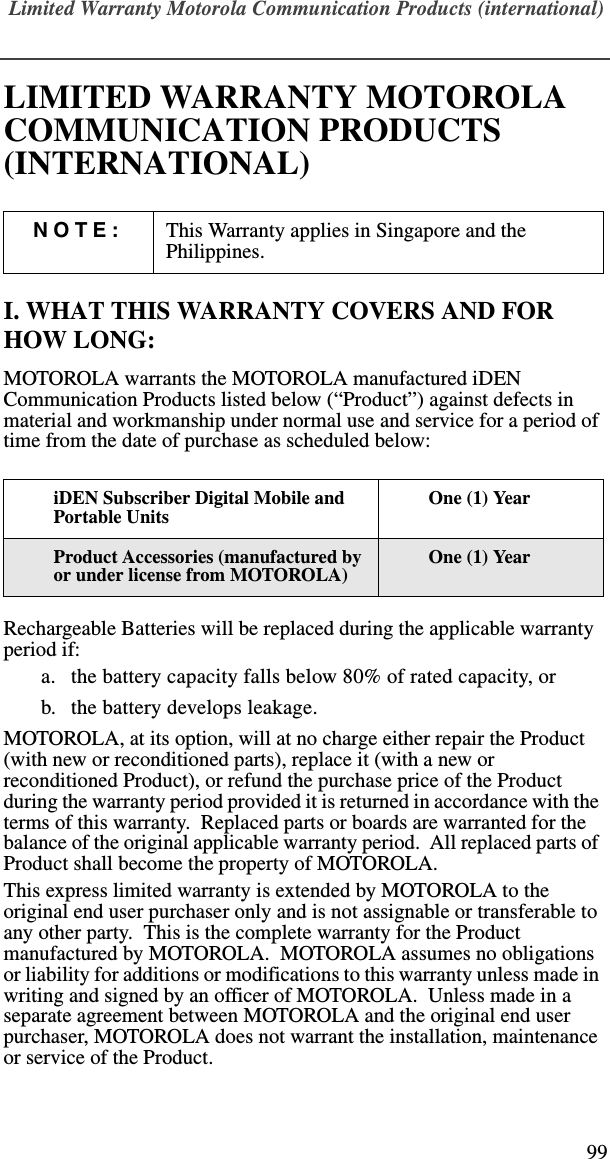Limited Warranty Motorola Communication Products (international)99LIMITED WARRANTY MOTOROLA COMMUNICATION PRODUCTS (INTERNATIONAL)I. WHAT THIS WARRANTY COVERS AND FOR HOW LONG:MOTOROLA warrants the MOTOROLA manufactured iDEN Communication Products listed below (“Product”) against defects in material and workmanship under normal use and service for a period of time from the date of purchase as scheduled below:Rechargeable Batteries will be replaced during the applicable warranty period if:a. the battery capacity falls below 80% of rated capacity, orb. the battery develops leakage.MOTOROLA, at its option, will at no charge either repair the Product (with new or reconditioned parts), replace it (with a new or reconditioned Product), or refund the purchase price of the Product during the warranty period provided it is returned in accordance with the terms of this warranty.  Replaced parts or boards are warranted for the balance of the original applicable warranty period.  All replaced parts of Product shall become the property of MOTOROLA.This express limited warranty is extended by MOTOROLA to the original end user purchaser only and is not assignable or transferable to any other party.  This is the complete warranty for the Product manufactured by MOTOROLA.  MOTOROLA assumes no obligations or liability for additions or modifications to this warranty unless made in writing and signed by an officer of MOTOROLA.  Unless made in a separate agreement between MOTOROLA and the original end user purchaser, MOTOROLA does not warrant the installation, maintenance or service of the Product.NOTE: This Warranty applies in Singapore and the Philippines.iDEN Subscriber Digital Mobile and Portable UnitsOne (1) YearProduct Accessories (manufactured by or under license from MOTOROLA)One (1) Year