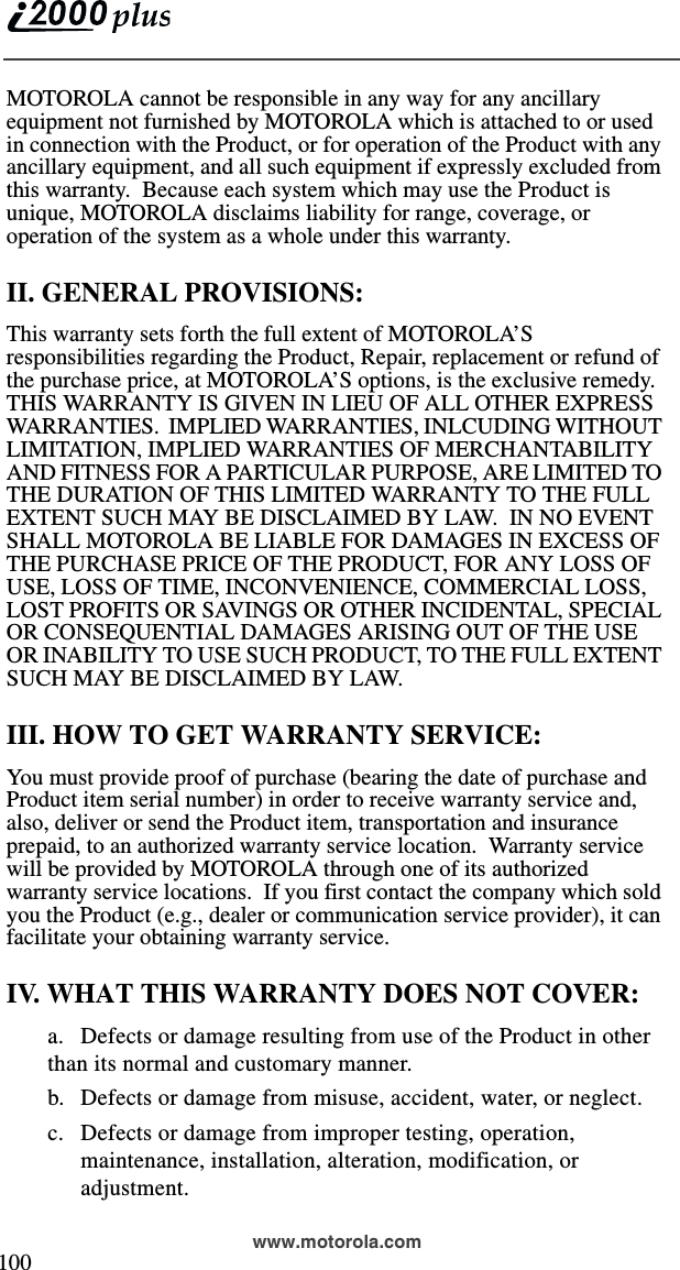  100www.motorola.comMOTOROLA cannot be responsible in any way for any ancillary equipment not furnished by MOTOROLA which is attached to or used in connection with the Product, or for operation of the Product with any ancillary equipment, and all such equipment if expressly excluded from this warranty.  Because each system which may use the Product is unique, MOTOROLA disclaims liability for range, coverage, or operation of the system as a whole under this warranty.II. GENERAL PROVISIONS:This warranty sets forth the full extent of MOTOROLA’S responsibilities regarding the Product, Repair, replacement or refund of the purchase price, at MOTOROLA’S options, is the exclusive remedy.  THIS WARRANTY IS GIVEN IN LIEU OF ALL OTHER EXPRESS WARRANTIES.  IMPLIED WARRANTIES, INLCUDING WITHOUT LIMITATION, IMPLIED WARRANTIES OF MERCHANTABILITY AND FITNESS FOR A PARTICULAR PURPOSE, ARE LIMITED TO THE DURATION OF THIS LIMITED WARRANTY TO THE FULL EXTENT SUCH MAY BE DISCLAIMED BY LAW.  IN NO EVENT SHALL MOTOROLA BE LIABLE FOR DAMAGES IN EXCESS OF THE PURCHASE PRICE OF THE PRODUCT, FOR ANY LOSS OF USE, LOSS OF TIME, INCONVENIENCE, COMMERCIAL LOSS, LOST PROFITS OR SAVINGS OR OTHER INCIDENTAL, SPECIAL OR CONSEQUENTIAL DAMAGES ARISING OUT OF THE USE OR INABILITY TO USE SUCH PRODUCT, TO THE FULL EXTENT SUCH MAY BE DISCLAIMED BY LAW.III. HOW TO GET WARRANTY SERVICE:You must provide proof of purchase (bearing the date of purchase and Product item serial number) in order to receive warranty service and, also, deliver or send the Product item, transportation and insurance prepaid, to an authorized warranty service location.  Warranty service will be provided by MOTOROLA through one of its authorized warranty service locations.  If you first contact the company which sold you the Product (e.g., dealer or communication service provider), it can facilitate your obtaining warranty service.IV. WHAT THIS WARRANTY DOES NOT COVER:a. Defects or damage resulting from use of the Product in other than its normal and customary manner.b. Defects or damage from misuse, accident, water, or neglect.c. Defects or damage from improper testing, operation, maintenance, installation, alteration, modification, or adjustment.