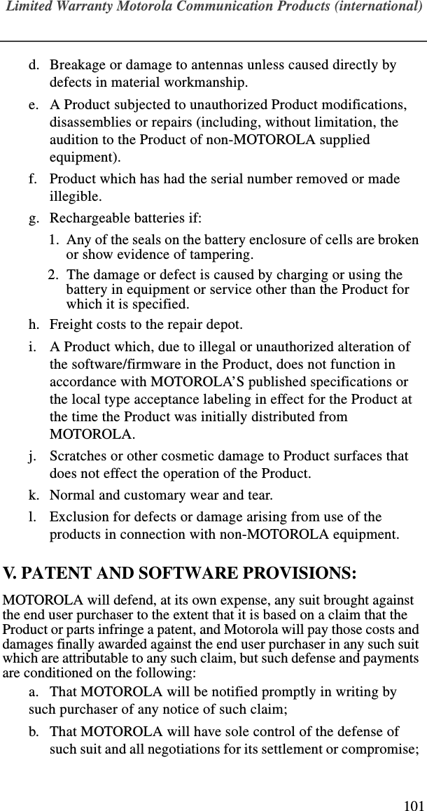 Limited Warranty Motorola Communication Products (international)101d. Breakage or damage to antennas unless caused directly by defects in material workmanship.e. A Product subjected to unauthorized Product modifications, disassemblies or repairs (including, without limitation, the audition to the Product of non-MOTOROLA supplied equipment).f. Product which has had the serial number removed or made illegible.g. Rechargeable batteries if:  1.  Any of the seals on the battery enclosure of cells are broken or show evidence of tampering.2.  The damage or defect is caused by charging or using the battery in equipment or service other than the Product for which it is specified.h. Freight costs to the repair depot.i. A Product which, due to illegal or unauthorized alteration of the software/firmware in the Product, does not function in accordance with MOTOROLA’S published specifications or the local type acceptance labeling in effect for the Product at the time the Product was initially distributed from MOTOROLA.j. Scratches or other cosmetic damage to Product surfaces that does not effect the operation of the Product.k. Normal and customary wear and tear.l. Exclusion for defects or damage arising from use of the products in connection with non-MOTOROLA equipment.V. PATENT AND SOFTWARE PROVISIONS:MOTOROLA will defend, at its own expense, any suit brought against the end user purchaser to the extent that it is based on a claim that the Product or parts infringe a patent, and Motorola will pay those costs and damages finally awarded against the end user purchaser in any such suit which are attributable to any such claim, but such defense and payments are conditioned on the following:a. That MOTOROLA will be notified promptly in writing by such purchaser of any notice of such claim;b. That MOTOROLA will have sole control of the defense of such suit and all negotiations for its settlement or compromise; 