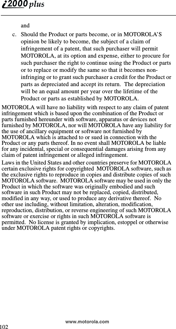  102www.motorola.comandc. Should the Product or parts become, or in MOTOROLA’S opinion be likely to become, the subject of a claim of infringement of a patent, that such purchaser will permit MOTOROLA, at its option and expense, either to procure for such purchaser the right to continue using the Product or parts or to replace or modify the same so that it becomes non-infringing or to grant such purchaser a credit for the Product or parts as depreciated and accept its return.  The depreciation will be an equal amount per year over the lifetime of the Product or parts as established by MOTOROLA.MOTOROLA will have no liability with respect to any claim of patent infringement which is based upon the combination of the Product or parts furnished hereunder with software, apparatus or devices not furnished by MOTOROLA, nor will MOTOROLA have any liability for the use of ancillary equipment or software not furnished by MOTOROLA which is attached to or sued in connection with the Product or any parts thereof. In no event shall MOTOROLA be liable for any incidental, special or consequential damages arising from any claim of patent infringement or alleged infringement.Laws in the United States and other countries preserve for MOTOROLA certain exclusive rights for copyrighted  MOTOROLA software, such as the exclusive rights to reproduce in copies and distribute copies of such MOTOROLA software.  MOTOROLA software may be used in only the Product in which the software was originally embodied and such software in such Product may not be replaced, copied, distributed, modified in any way, or used to produce any derivative thereof.  No other use including, without limitation, alteration, modification, reproduction, distribution, or reverse engineering of such MOTOROLA software or exercise or rights in such MOTOROLA software is permitted.  No license is granted by implication, estoppel or otherwise under MOTOROLA patent rights or copyrights.