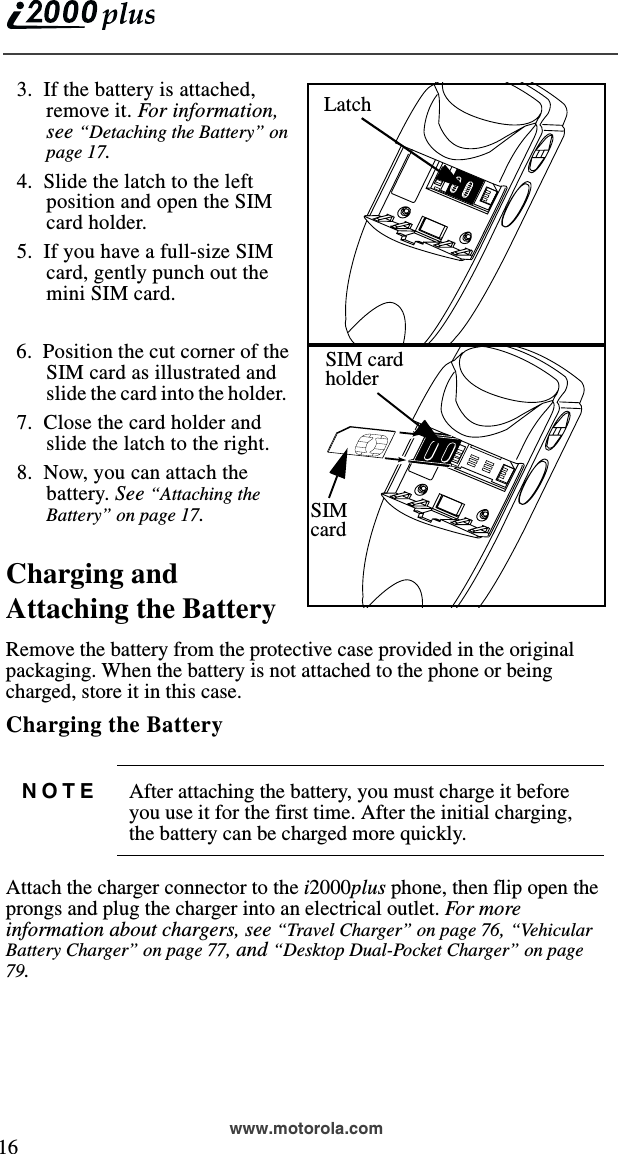  16www.motorola.com  3.  If the battery is attached, remove it. For information, see “Detaching the Battery” on page 17.   4.  Slide the latch to the left position and open the SIM card holder.  5.  If you have a full-size SIM card, gently punch out the mini SIM card.  6.  Position the cut corner of the SIM card as illustrated and slide the card into the holder.    7.  Close the card holder andslide the latch to the right.  8.  Now, you can attach the battery. See “Attaching the Battery” on page 17.Charging and Attaching the BatteryRemove the battery from the protective case provided in the original packaging. When the battery is not attached to the phone or being charged, store it in this case.Charging the Battery Attach the charger connector to the i2000plus phone, then flip open the prongs and plug the charger into an electrical outlet. Fo r  m ore information about chargers, see “Travel Charger” on page 76, “Vehicu la r Battery Charger” on page 77, and “Desktop Dual-Pocket Charger” on page 79.NOTE After attaching the battery, you must charge it before you use it for the first time. After the initial charging, the battery can be charged more quickly.LatchLatchSIM cardholderSIMcard