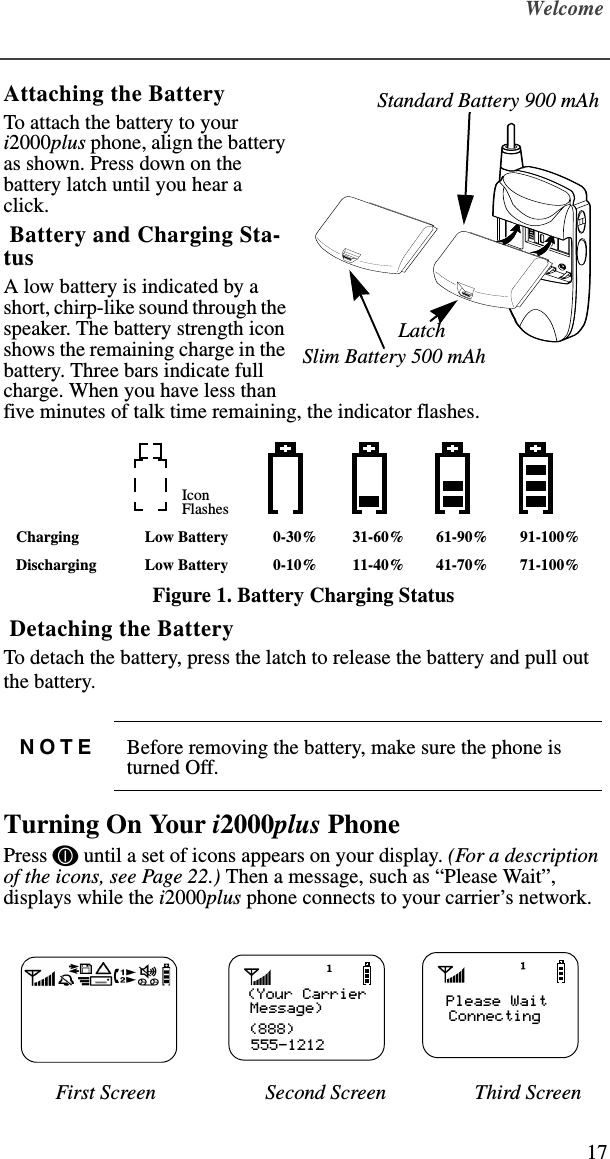 Welcome17Attaching the BatteryTo attach the battery to your i2000plus phone, align the battery as shown. Press down on the battery latch until you hear a click. Battery and Charging Sta-tusA low battery is indicated by a short, chirp-like sound through the speaker. The battery strength icon shows the remaining charge in the battery. Three bars indicate full charge. When you have less than five minutes of talk time remaining, the indicator flashes.Figure 1. Battery Charging Status Detaching the BatteryTo detach the battery, press the latch to release the battery and pull out the battery.Turning On Your i2000plus PhonePress f until a set of icons appears on your display. (For a description of the icons, see Page 22.) Then a message, such as “Please Wait”, displays while the i2000plus phone connects to your carrier’s network.          First Screen                     Second Screen                 Third ScreenIconFlashesCharging Low Battery 0-30% 31-60% 61-90% 91-100%Discharging Low Battery 0-10% 11-40% 41-70% 71-100%NOTE Before removing the battery, make sure the phone is turned Off.                   LatchStandard Battery 900 mAhSlim Battery 500 mAh(Your Carrier(888)555-1212Message) Please WaitConnecting