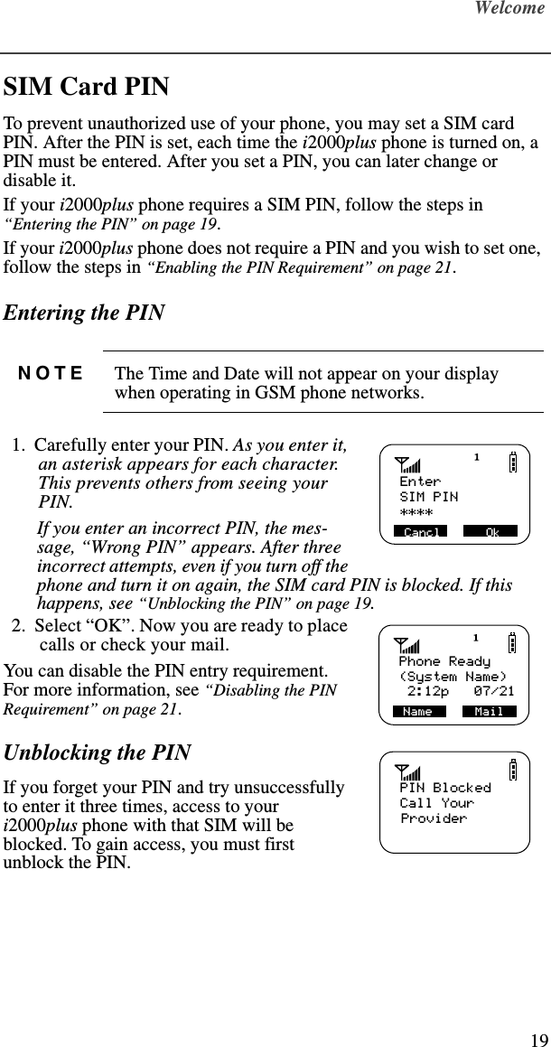 Welcome19SIM Card PIN To prevent unauthorized use of your phone, you may set a SIM card PIN. After the PIN is set, each time the i2000plus phone is turned on, a PIN must be entered. After you set a PIN, you can later change or disable it.If your i2000plus phone requires a SIM PIN, follow the steps in “Entering the PIN” on page 19.If your i2000plus phone does not require a PIN and you wish to set one, follow the steps in “Enabling the PIN Requirement” on page 21.Entering the PIN  1.  Carefully enter your PIN. As you enter it, an asterisk appears for each character. This prevents others from seeing your PIN.  If you enter an incorrect PIN, the mes-sage, “Wrong PIN” appears. After three incorrect attempts, even if you turn off the phone and turn it on again, the SIM card PIN is blocked. If this happens, see “Unblocking the PIN” on page 19.  2.  Select “OK”. Now you are ready to place calls or check your mail.You can disable the PIN entry requirement. For more information, see “Disabling the PIN Requirement” on page 21. Unblocking the PINIf you forget your PIN and try unsuccessfully to enter it three times, access to your i2000plus phone with that SIM will be blocked. To gain access, you must first unblock the PIN.NOTE The Time and Date will not appear on your display when operating in GSM phone networks.   Enter****Cancl         OkSIM PIN   Phone Ready(System Name)Name             Mail 2:12p   07/21   Name      MailPIN BlockedCall Your     Provider