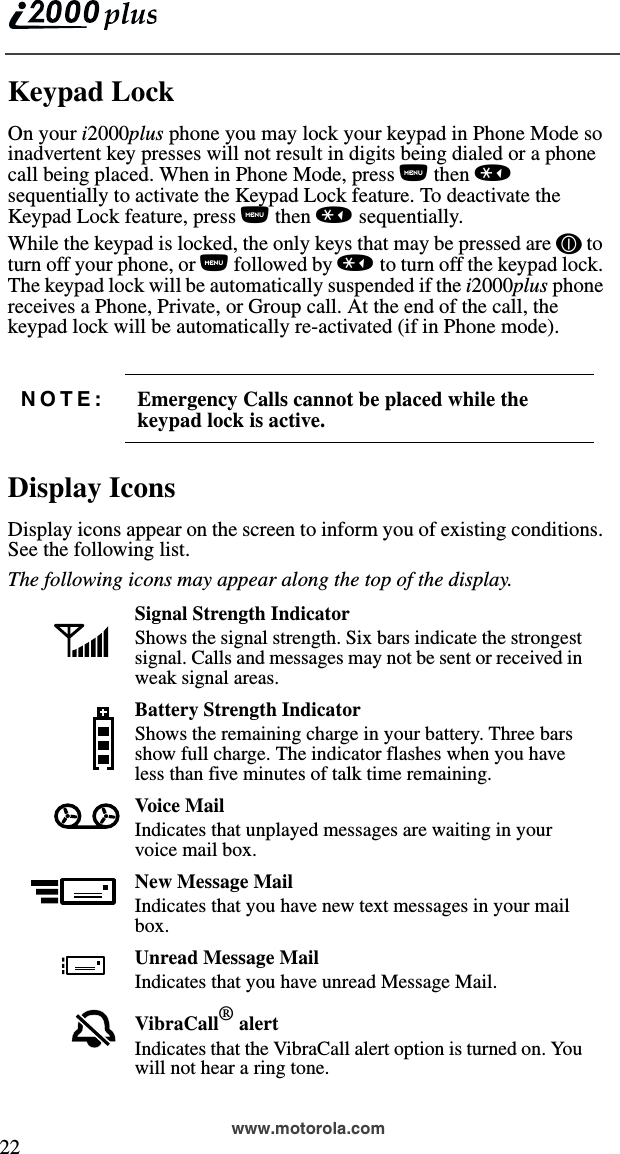  22www.motorola.comKeypad LockOn your i2000plus phone you may lock your keypad in Phone Mode so inadvertent key presses will not result in digits being dialed or a phone call being placed. When in Phone Mode, press n then * sequentially to activate the Keypad Lock feature. To deactivate the Keypad Lock feature, press n then * sequentially. While the keypad is locked, the only keys that may be pressed are f to turn off your phone, or n followed by * to turn off the keypad lock. The keypad lock will be automatically suspended if the i2000plus phone receives a Phone, Private, or Group call. At the end of the call, the keypad lock will be automatically re-activated (if in Phone mode).Display IconsDisplay icons appear on the screen to inform you of existing conditions. See the following list.The following icons may appear along the top of the display.NOTE: Emergency Calls cannot be placed while the keypad lock is active.Signal Strength IndicatorShows the signal strength. Six bars indicate the strongest signal. Calls and messages may not be sent or received in weak signal areas.Battery Strength IndicatorShows the remaining charge in your battery. Three bars show full charge. The indicator flashes when you have less than five minutes of talk time remaining.Voice MailIndicates that unplayed messages are waiting in your voice mail box.New Message MailIndicates that you have new text messages in your mail box.Unread Message MailIndicates that you have unread Message Mail.VibraCall® alertIndicates that the VibraCall alert option is turned on. You will not hear a ring tone. 