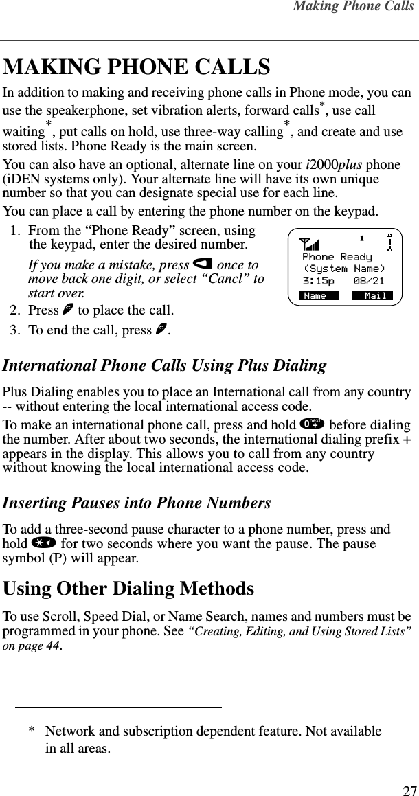 Making Phone Calls27MAKING PHONE CALLSIn addition to making and receiving phone calls in Phone mode, you can use the speakerphone, set vibration alerts, forward calls*, use call waiting*, put calls on hold, use three-way calling*, and create and use stored lists. Phone Ready is the main screen. You can also have an optional, alternate line on your i2000plus phone (iDEN systems only). Your alternate line will have its own unique number so that you can designate special use for each line.You can place a call by entering the phone number on the keypad.   1.  From the “Phone Ready” screen, using the keypad, enter the desired number.If you make a mistake, press l once to move back one digit, or select “Cancl” to start over.  2.  Press e to place the call.  3.  To end the call, press e.International Phone Calls Using Plus DialingPlus Dialing enables you to place an International call from any country -- without entering the local international access code.To make an international phone call, press and hold 0 before dialing the number. After about two seconds, the international dialing prefix + appears in the display. This allows you to call from any country without knowing the local international access code.Inserting Pauses into Phone NumbersTo add a three-second pause character to a phone number, press and hold * for two seconds where you want the pause. The pause symbol (P) will appear.Using Other Dialing MethodsTo use Scroll, Speed Dial, or Name Search, names and numbers must be programmed in your phone. See “Creating, Editing, and Using Stored Lists” on page 44.* Network and subscription dependent feature. Not available in all areas.   Phone Ready3:15p   08/21Name       Mail(System Name)