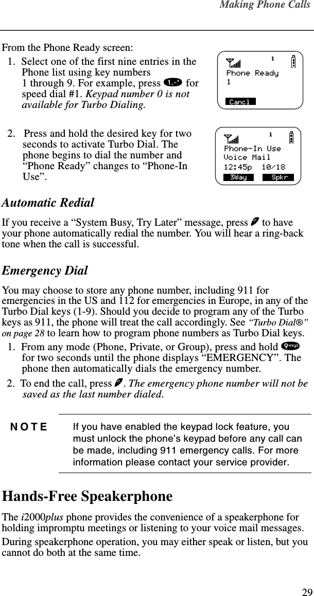 Making Phone Calls29From the Phone Ready screen:   1.  Select one of the first nine entries in the Phone list using key numbers 1 through 9. For example, press 1 for speed dial #1. Keypad number 0 is not available for Turbo Dialing.  2.   Press and hold the desired key for two seconds to activate Turbo Dial. The phone begins to dial the number and “Phone Ready” changes to “Phone-In Use”.Automatic RedialIf you receive a “System Busy, Try Later” message, press e to have your phone automatically redial the number. You will hear a ring-back tone when the call is successful.Emergency DialYou may choose to store any phone number, including 911 for emergencies in the US and 112 for emergencies in Europe, in any of the Turbo Dial keys (1-9). Should you decide to program any of the Turbo keys as 911, the phone will treat the call accordingly. See “Turbo Dial®” on page 28 to learn how to program phone numbers as Turbo Dial keys.  1.  From any mode (Phone, Private, or Group), press and hold 9 for two seconds until the phone displays “EMERGENCY”. The phone then automatically dials the emergency number.  2.  To end the call, press e. The emergency phone number will not be saved as the last number dialed.Hands-Free SpeakerphoneThe i2000plus phone provides the convenience of a speakerphone for holding impromptu meetings or listening to your voice mail messages. During speakerphone operation, you may either speak or listen, but you cannot do both at the same time.NOTE If you have enabled the keypad lock feature, you must unlock the phone’s keypad before any call can be made, including 911 emergency calls. For more information please contact your service provider.Phone Ready1CanclPhone-In UseVoice Mail 3Way      Spkr12:45p  10/18