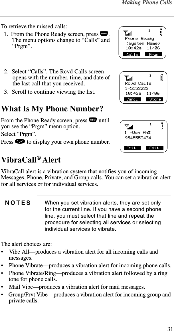 Making Phone Calls31To retrieve the missed calls:   1.  From the Phone Ready screen, press n. The menu options change to “Calls” and “Prgm”.  2.  Select “Calls”. The Rcvd Calls screen opens with the number, time, and date of the last call that you received.  3.  Scroll to continue viewing the list.What Is My Phone Number?From the Phone Ready screen, press n until you see the “Prgm” menu option.Select “Prgm”.Press 1 to display your own phone number. VibraCall® AlertVibraCall alert is a vibration system that notifies you of incoming Messages, Phone, Private, and Group calls. You can set a vibration alert for all services or for individual services. The alert choices are: •    Vibe All—produces a vibration alert for all incoming calls and messages.•    Phone Vibrate—produces a vibration alert for incoming phone calls.•    Phone Vibrate/Ring—produces a vibration alert followed by a ring tone for phone calls.•    Mail Vibe—produces a vibration alert for mail messages.•    Group/Prvt Vibe—produces a vibration alert for incoming group and private calls.NOTES When you set vibration alerts, they are set only for the current line. If you have a second phone line, you must select that line and repeat the procedure for selecting all services or selecting individual services to vibrate.Phone Ready (System Name)PrgmCalls10:42a  11/06Rcvd Calls1=555222210:42a  11/06Cancl     Store1 =Own Ph#9545553434 Exit      Edit