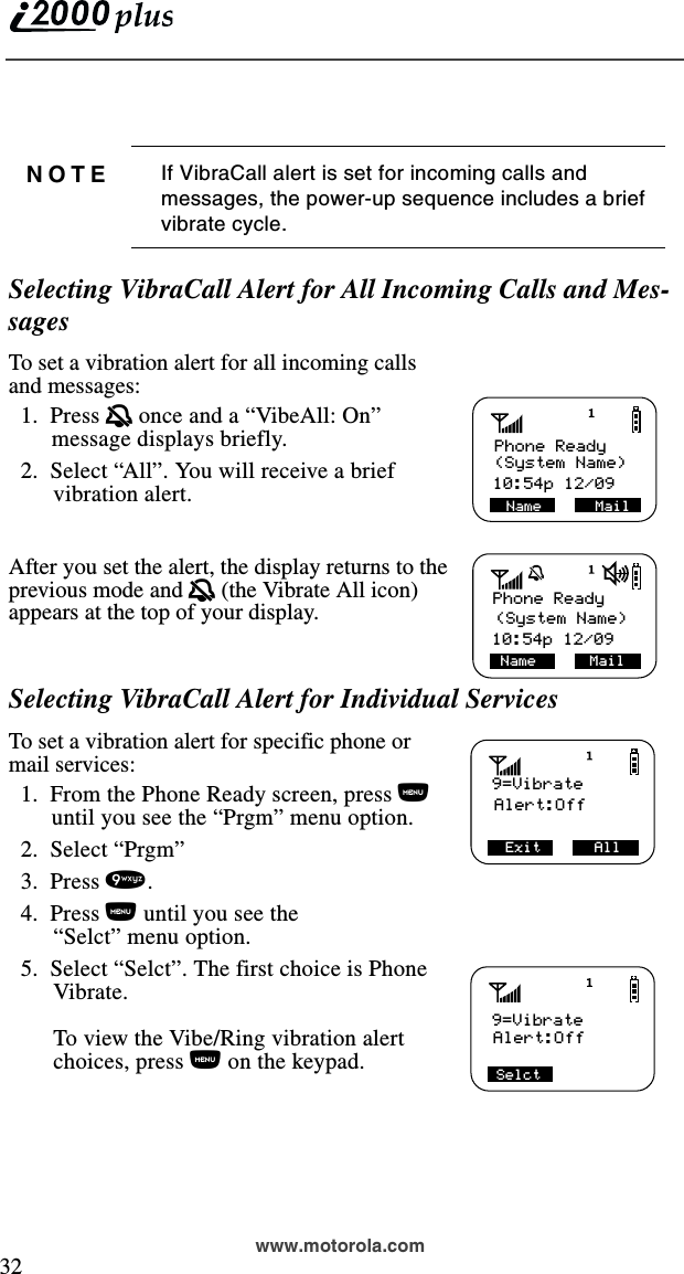  32www.motorola.com Selecting VibraCall Alert for All Incoming Calls and Mes-sagesTo set a vibration alert for all incoming calls and messages:  1.  Press q once and a “VibeAll: On” message displays briefly.  2.  Select “All”. You will receive a brief vibration alert.After you set the alert, the display returns to the previous mode and q (the Vibrate All icon) appears at the top of your display.Selecting VibraCall Alert for Individual ServicesTo set a vibration alert for specific phone or mail services:  1.  From the Phone Ready screen, press n until you see the “Prgm” menu option.  2.  Select “Prgm”  3.  Press 9.  4.  Press n until you see the “Selct” menu option.  5.  Select “Selct”. The first choice is Phone Vibrate. To view the Vibe/Ring vibration alert choices, press n on the keypad.NOTE If VibraCall alert is set for incoming calls and messages, the power-up sequence includes a brief vibrate cycle.Name      Mail Phone Ready(System Name)10:54p 12/09 10:54p 12/09(System Name)Phone ReadyName      Mail9=VibrateAlert:OffExit      All        Alert:OffSelct9=Vibrate