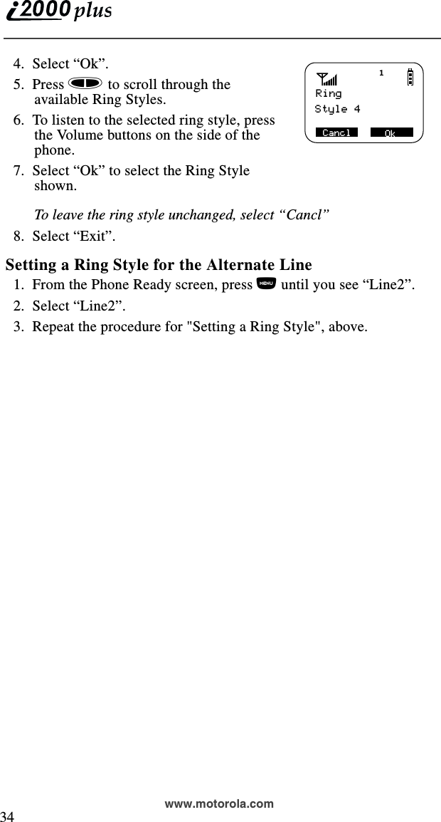  34www.motorola.com  4.  Select “Ok”.         5.  Press s to scroll through the available Ring Styles.  6.  To listen to the selected ring style, press the Volume buttons on the side of the phone.   7.  Select “Ok” to select the Ring Style shown. To leave the ring style unchanged, select “Cancl”  8.  Select “Exit”.Setting a Ring Style for the Alternate Line  1.  From the Phone Ready screen, press n until you see “Line2”.  2.  Select “Line2”.  3.  Repeat the procedure for &quot;Setting a Ring Style&quot;, above.Ring Style 4 Ok Cancl