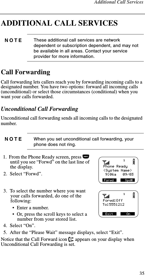 Additional Call Services35ADDITIONAL CALL SERVICESCall ForwardingCall forwarding lets callers reach you by forwarding incoming calls to a designated number. You have two options: forward all incoming calls (unconditional) or select those circumstances (conditional) when you want your calls forwarded. Unconditional Call ForwardingUnconditional call forwarding sends all incoming calls to the designated number.   1.  From the Phone Ready screen, press n until you see “Forwd” on the last line of the display.  2.  Select “Forwd”.  3.  To select the number where you want your calls forwarded, do one of the following:  •  Enter a number. •  Or, press the scroll keys to select a number from your stored list.   4.  Select “On”.  5.  After the “Please Wait” message displays, select “Exit”.Notice that the Call Forward icon z appears on your display when Unconditional Call Forwarding is set. NOTE These additional call services are network dependent or subscription dependent, and may not be available in all areas. Contact your service provider for more information.NOTE When you set unconditional call forwarding, your phone does not ring.Phone Ready(System Name)Forwd      Spd# 9:06a   09/03    Forwd:OffTo:5551212Exit       On