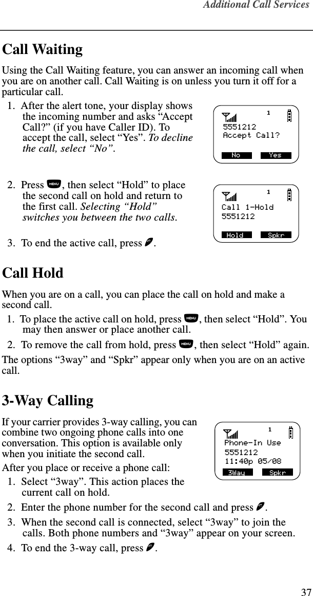 Additional Call Services37Call WaitingUsing the Call Waiting feature, you can answer an incoming call when you are on another call. Call Waiting is on unless you turn it off for a particular call.  1.  After the alert tone, your display shows the incoming number and asks “Accept Call?” (if you have Caller ID). To accept the call, select “Yes”. To decline the call, select “No”.   2.  Press n, then select “Hold” to place the second call on hold and return to the first call. Selecting “Hold” switches you between the two calls.  3.  To end the active call, press e. Call HoldWhen you are on a call, you can place the call on hold and make a second call.   1.  To place the active call on hold, press n, then select “Hold”. You may then answer or place another call.  2.  To remove the call from hold, press n, then select “Hold” again.The options “3way” and “Spkr” appear only when you are on an active call.3-Way CallingIf your carrier provides 3-way calling, you can combine two ongoing phone calls into one conversation. This option is available only when you initiate the second call.After you place or receive a phone call:  1.  Select “3way”. This action places the current call on hold.  2.  Enter the phone number for the second call and press e.  3.  When the second call is connected, select “3way” to join the calls. Both phone numbers and “3way” appear on your screen.  4.  To end the 3-way call, press e.5551212  No       Yes         Accept Call?Call 1-Hold5551212SHold      SpkrPhone-In Use555121211:40p 05/083Way      Spkr 