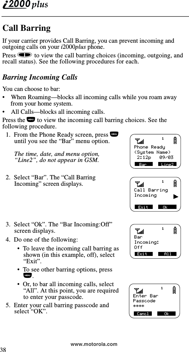  38www.motorola.comCall BarringIf your carrier provides Call Barring, you can prevent incoming and outgoing calls on your i2000plus phone. Press s to view the call barring choices (incoming, outgoing, and recall status). See the following procedures for each.Barring Incoming CallsYou can choose to bar:•    When Roaming—blocks all incoming calls while you roam away from your home system.•    All Calls—blocks all incoming calls.Press the n to view the incoming call barring choices. See the following procedure.  1.  From the Phone Ready screen, press n until you see the “Bar” menu option.The time, date, and menu option, “Line2”, do not appear in GSM.  2.  Select “Bar”. The “Call Barring Incoming” screen displays.  3.  Select “Ok”. The “Bar Incoming:Off” screen displays.  4.  Do one of the following: •  To leave the incoming call barring as shown (in this example, off), select “Exit”. •  To see other barring options, press n. •  Or, to bar all incoming calls, select “All”. At this point, you are requiredto enter your passcode.   5.  Enter your call barring passcode and select “OK”.Phone ReadyBar      Line2(System Name) 2:12p   09/03Call BarringExit      OkIncomingBarExit       AllIncoming:Off   Enter Bar Cancl             Ok    Passcode****