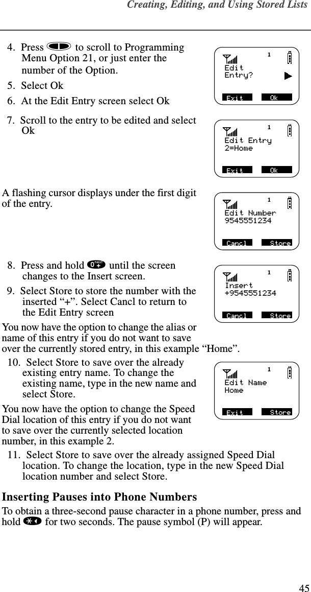 Creating, Editing, and Using Stored Lists45  4.  Press s to scroll to Programming Menu Option 21, or just enter the number of the Option.   5.  Select Ok   6.  At the Edit Entry screen select Ok  7.  Scroll to the entry to be edited and select OkA flashing cursor displays under the first digit of the entry.   8.  Press and hold 0 until the screen changes to the Insert screen.  9.  Select Store to store the number with the inserted “+”. Select Cancl to return to the Edit Entry screenYou now have the option to change the alias or name of this entry if you do not want to save over the currently stored entry, in this example “Home”.  10.  Select Store to save over the already existing entry name. To change the existing name, type in the new name and select Store.You now have the option to change the Speed Dial location of this entry if you do not want to save over the currently selected location number, in this example 2.  11.  Select Store to save over the already assigned Speed Dial location. To change the location, type in the new Speed Dial location number and select Store.Inserting Pauses into Phone NumbersTo obtain a three-second pause character in a phone number, press and hold * for two seconds. The pause symbol (P) will appear.EditEntry?            Exit            Ok Edit Entry2=HomeExit            Ok Edit Number9545551234Cancl            Store Insert+9545551234Cancl            Store Edit NameHomeExit            Store 