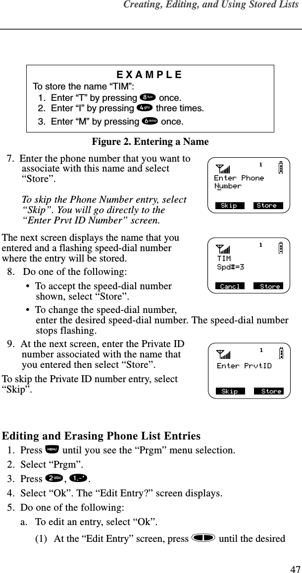 Creating, Editing, and Using Stored Lists47Figure 2. Entering a Name  7.  Enter the phone number that you want to associate with this name and select “Store”. To skip the Phone Number entry, select “Skip”. You will go directly to the “Enter Prvt ID Number” screen.The next screen displays the name that you entered and a flashing speed-dial number where the entry will be stored.  8.   Do one of the following: •  To accept the speed-dial number shown, select “Store”.  •  To change the speed-dial number, enter the desired speed-dial number. The speed-dial number stops flashing.   9.  At the next screen, enter the Private ID number associated with the name that you entered then select “Store”. To skip the Private ID number entry, select “Skip”.Editing and Erasing Phone List Entries  1.  Press n until you see the “Prgm” menu selection.  2.  Select “Prgm”.   3.  Press 2, 1.   4.  Select “Ok”. The “Edit Entry?” screen displays.  5.  Do one of the following:a. To edit an entry, select “Ok”. (1) At the “Edit Entry” screen, press s until the desired EXAMPLETo store the name “TIM”:  1.  Enter “T” by pressing 8 once.  2.  Enter “I” by pressing 4 three times.  3.  Enter “M” by pressing 6 once. Skip     StoreEnter PhoneNumber_TIMSpd#=3 Cancl     StoreEnter PrvtID Skip      Store