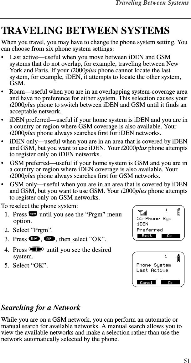 Traveling Between Systems51TRAVELING BETWEEN SYSTEMSWhen you travel, you may have to change the phone system setting. You can choose from six phone system settings:•    Last active—useful when you move between iDEN and GSM systems that do not overlap, for example, traveling between New York and Paris. If your i2000plus phone cannot locate the last system, for example, iDEN, it attempts to locate the other system, GSM. •    Roam—useful when you are in an overlapping system-coverage area and have no preference for either system. This selection causes your i2000plus phone to switch between iDEN and GSM until it finds an acceptable network.•    iDEN preferred—useful if your home system is iDEN and you are in a country or region where GSM coverage is also available. Your i2000plus phone always searches first for iDEN networks.•    iDEN only—useful when you are in an area that is covered by iDEN and GSM, but you want to use iDEN. Your i2000plus phone attempts to register only on iDEN networks.•    GSM preferred—useful if your home system is GSM and you are in a country or region where iDEN coverage is also available. Your i2000plus phone always searches first for GSM networks. •    GSM only—useful when you are in an area that is covered by iDEN and GSM, but you want to use GSM. Your i2000plus phone attempts to register only on GSM networks.To reselect the phone system:  1.  Press n until you see the “Prgm” menu option.  2.  Select “Prgm”.   3.  Press 5, 5, then select “OK”.  4.  Press s until you see the desired system.  5.  Select “OK”. Searching for a Network While you are on a GSM network, you can perform an automatic or manual search for available networks. A manual search allows you to view the available networks and make a selection rather than use the network automatically selected by the phone.55=Phone SysExit      OkiDENPreferredPhone SystemCancl      OkLast Active