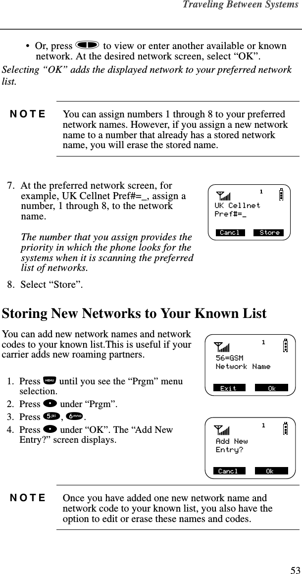 Traveling Between Systems53 •  Or, press s to view or enter another available or known network. At the desired network screen, select “OK”.Selecting “OK” adds the displayed network to your preferred network list.   7.  At the preferred network screen, for example, UK Cellnet Pref#=_, assign a number, 1 through 8, to the network name. The number that you assign provides the priority in which the phone looks for the systems when it is scanning the preferred list of networks.   8.  Select “Store”. Storing New Networks to Your Known ListYou can add new network names and network codes to your known list.This is useful if your carrier adds new roaming partners.  1.  Press n until you see the “Prgm” menu selection.  2.  Press o under “Prgm”.   3.  Press 5, 6.   4.  Press o under “OK”. The “Add New Entry?” screen displays. NOTE You can assign numbers 1 through 8 to your preferred network names. However, if you assign a new network name to a number that already has a stored network name, you will erase the stored name.NOTE Once you have added one new network name and network code to your known list, you also have the option to edit or erase these names and codes.UK CellnetCancl     StorePref#=_56=GSM Exit        OkNetwork NameAdd New Cancl       OkEntry?