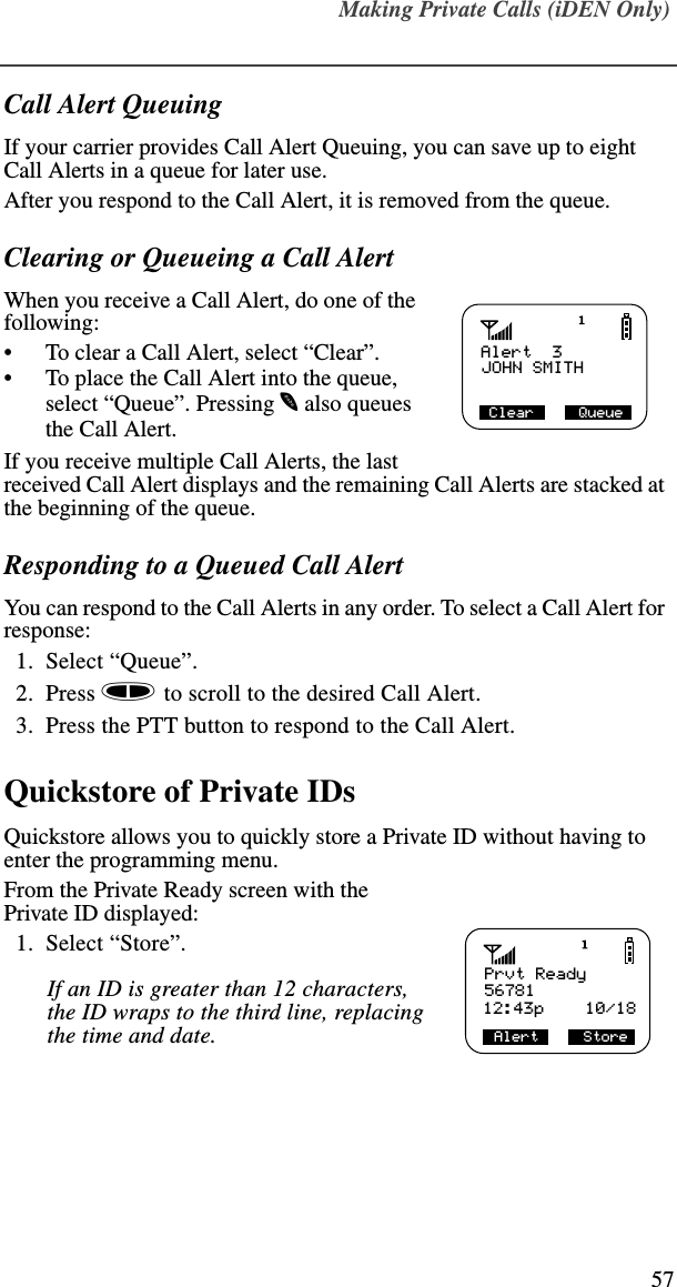 Making Private Calls (iDEN Only)57Call Alert QueuingIf your carrier provides Call Alert Queuing, you can save up to eight Call Alerts in a queue for later use.After you respond to the Call Alert, it is removed from the queue.Clearing or Queueing a Call AlertWhen you receive a Call Alert, do one of the following:•To clear a Call Alert, select “Clear”.•To place the Call Alert into the queue, select “Queue”. Pressing m also queues the Call Alert.If you receive multiple Call Alerts, the last received Call Alert displays and the remaining Call Alerts are stacked at the beginning of the queue.Responding to a Queued Call AlertYou can respond to the Call Alerts in any order. To select a Call Alert for response:  1.  Select “Queue”.  2.  Press s to scroll to the desired Call Alert.  3.  Press the PTT button to respond to the Call Alert.Quickstore of Private IDs Quickstore allows you to quickly store a Private ID without having to enter the programming menu.From the Private Ready screen with the Private ID displayed:  1.  Select “Store”. If an ID is greater than 12 characters, the ID wraps to the third line, replacing the time and date.Alert  3JOHN SMITH Clear     QueuePrvt ReadyAlert     Store12:43p    10/1856781