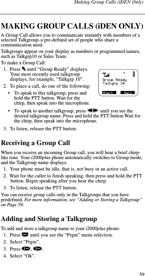 Making Group Calls (iDEN Only)59Making Gr oup Calls (iDEN On ly)MAKING GROUP CALLS (iDEN ONLY)A Group Call allows you to communicate instantly with members of a selected Talkgroup–a pre-defined set of people who share a communication need.Talkgroups appear on your display as numbers or programmed names, such as Talkgrp10 or Sales Team.To make a Group Call:  1.  Press m until “Group Ready” displays. Your most recently used talkgroup displays, for example, “Talkgrp 10”.  2.  To place a call, do one of the following:•To speak to this talkgroup, press and hold the PTT button. Wait for the chirp, then speak into the microphone.•To speak to another talkgroup, press s until you see the desired talkgroup name. Press and hold the PTT button.Wait for the chirp, then speak into the microphone.  3.  To listen, release the PTT button.Receiving a Group CallWhen you receive an incoming Group call, you will hear a brief chirp-like tone. Your i2000plus phone automatically switches to Group mode, and the Talkgroup name displays.  1.  Your phone must be idle, that is, not busy in an active call.  2.  Wait for the caller to finish speaking, then press and hold the PTT button. Begin speaking after you hear the chirp.  3.  To listen, release the PTT button.You can receive group calls only in the Talkgroups that you have predefined. For more information, see “Adding or Storing a Talkgroup” on Page 59.Adding and Storing a TalkgroupTo add and store a talkgroup name to your i2000plus phone:  1.  Press n until you see the “Prgm” menu selection.  2.  Select “Prgm”.   3.  Press 2, 3.  4.  Select “Ok”.Group ReadyTalkgrp 10Alert      Mail