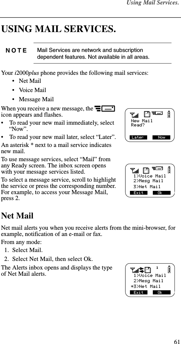 Using Mail Services.61USING MAIL SERVICES.You r  i2000plus phone provides the following mail services:•   Net Mail•   Voice Mail •   Message Mail When you receive a new message, the c icon appears and flashes. •    To read your new mail immediately, select “Now”. •    To read your new mail later, select “Later”.An asterisk * next to a mail service indicates new mail.To use message services, select “Mail” from any Ready screen. The inbox screen opens with your message services listed.To select a message service, scroll to highlight the service or press the corresponding number. For example, to access your Message Mail, press 2. Net MailNet mail alerts you when you receive alerts from the mini-browser, for example, notification of an e-mail or fax.From any mode:  1.  Select Mail.  2.  Select Net Mail, then select Ok.The Alerts inbox opens and displays the type of Net Mail alerts.NOTE Mail Services are network and subscription dependent features. Not available in all areas.New MailLater      NowRead?D 1&gt;Voice MailExit      Ok     Ok 3&gt;Net MailD 2&gt;Mesg Mail 1&gt;Voice MailExit      Ok     Ok 2&gt;Mesg Mail*3&gt;Net Maild