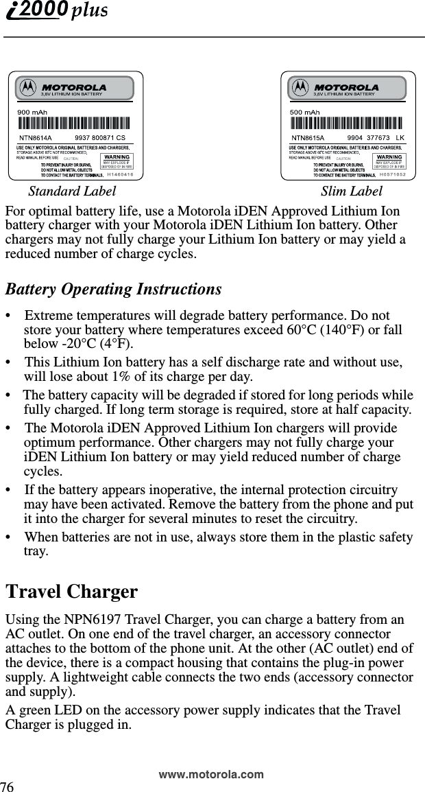  76www.motorola.comFor optimal battery life, use a Motorola iDEN Approved Lithium Ion battery charger with your Motorola iDEN Lithium Ion battery. Other chargers may not fully charge your Lithium Ion battery or may yield a reduced number of charge cycles.Battery Operating Instructions•    Extreme temperatures will degrade battery performance. Do not store your battery where temperatures exceed 60°C (140°F) or fall below -20°C (4°F).•    This Lithium Ion battery has a self discharge rate and without use, will lose about 1% of its charge per day.•    The battery capacity will be degraded if stored for long periods while fully charged. If long term storage is required, store at half capacity. •    The Motorola iDEN Approved Lithium Ion chargers will provide optimum performance. Other chargers may not fully charge your iDEN Lithium Ion battery or may yield reduced number of charge cycles. •    If the battery appears inoperative, the internal protection circuitry may have been activated. Remove the battery from the phone and put it into the charger for several minutes to reset the circuitry.•    When batteries are not in use, always store them in the plastic safety tray.Travel ChargerUsing the NPN6197 Travel Charger, you can charge a battery from an AC outlet. On one end of the travel charger, an accessory connector attaches to the bottom of the phone unit. At the other (AC outlet) end of the device, there is a compact housing that contains the plug-in power supply. A lightweight cable connects the two ends (accessory connector and supply).A green LED on the accessory power supply indicates that the Travel Charger is plugged in. Standard Label Slim Label