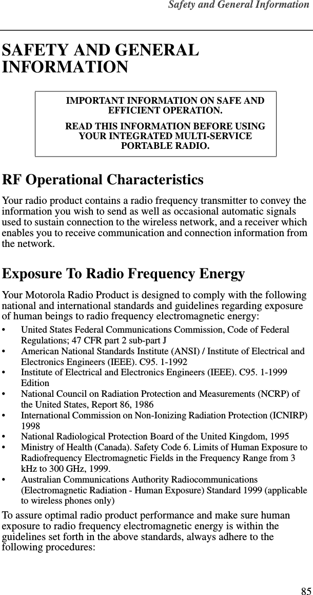 Safety and General Information85SAFETY AND GENERAL INFORMATIONRF Operational CharacteristicsYour radio product contains a radio frequency transmitter to convey the information you wish to send as well as occasional automatic signals used to sustain connection to the wireless network, and a receiver which enables you to receive communication and connection information from the network.Exposure To Radio Frequency EnergyYour Motorola Radio Product is designed to comply with the following national and international standards and guidelines regarding exposure of human beings to radio frequency electromagnetic energy:•United States Federal Communications Commission, Code of Federal Regulations; 47 CFR part 2 sub-part J•American National Standards Institute (ANSI) / Institute of Electrical and Electronics Engineers (IEEE). C95. 1-1992•Institute of Electrical and Electronics Engineers (IEEE). C95. 1-1999 Edition•National Council on Radiation Protection and Measurements (NCRP) of the United States, Report 86, 1986 •International Commission on Non-Ionizing Radiation Protection (ICNIRP) 1998•National Radiological Protection Board of the United Kingdom, 1995•Ministry of Health (Canada). Safety Code 6. Limits of Human Exposure to Radiofrequency Electromagnetic Fields in the Frequency Range from 3 kHz to 300 GHz, 1999.•Australian Communications Authority Radiocommunications (Electromagnetic Radiation - Human Exposure) Standard 1999 (applicable to wireless phones only)To assure optimal radio product performance and make sure human exposure to radio frequency electromagnetic energy is within the guidelines set forth in the above standards, always adhere to the following procedures:IMPORTANT INFORMATION ON SAFE AND EFFICIENT OPERATION. READ THIS INFORMATION BEFORE USING YOUR INTEGRATED MULTI-SERVICE PORTABLE RADIO.