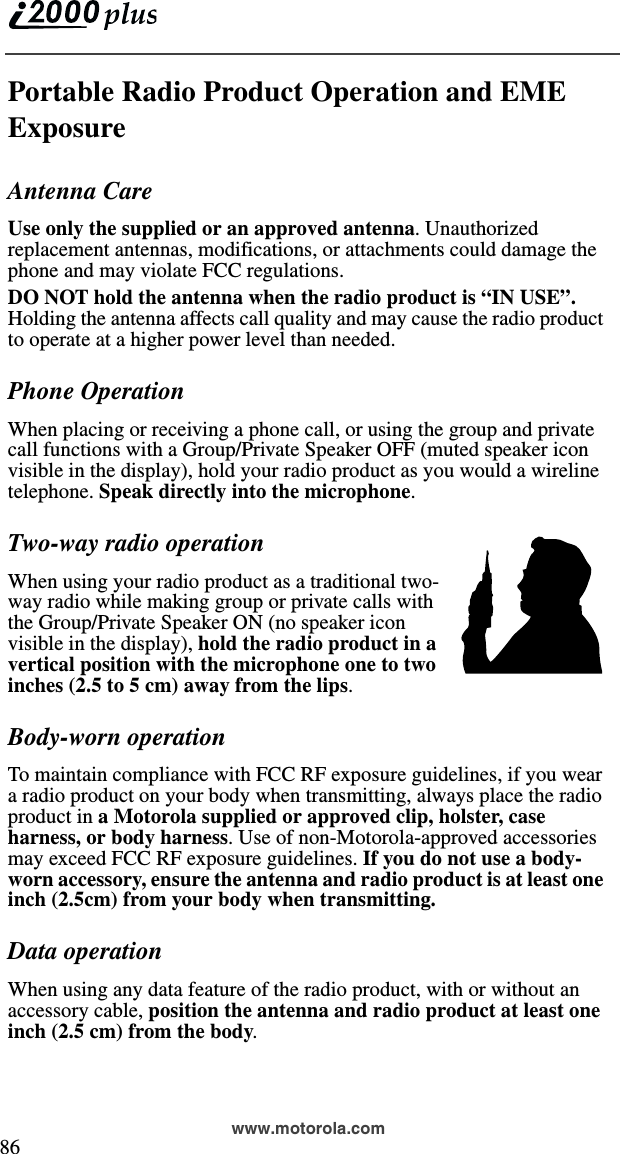  86www.motorola.comPortable Radio Product Operation and EME ExposureAntenna CareUse only the supplied or an approved antenna. Unauthorized replacement antennas, modifications, or attachments could damage the phone and may violate FCC regulations. DO NOT hold the antenna when the radio product is “IN USE”. Holding the antenna affects call quality and may cause the radio product to operate at a higher power level than needed.Phone OperationWhen placing or receiving a phone call, or using the group and private call functions with a Group/Private Speaker OFF (muted speaker icon visible in the display), hold your radio product as you would a wireline telephone. Speak directly into the microphone.Two-way radio operationWhen using your radio product as a traditional two-way radio while making group or private calls with the Group/Private Speaker ON (no speaker icon visible in the display), hold the radio product in a vertical position with the microphone one to two inches (2.5 to 5 cm) away from the lips.Body-worn operationTo maintain compliance with FCC RF exposure guidelines, if you wear a radio product on your body when transmitting, always place the radio product in a Motorola supplied or approved clip, holster, case harness, or body harness. Use of non-Motorola-approved accessories may exceed FCC RF exposure guidelines. If you do not use a body-worn accessory, ensure the antenna and radio product is at least one inch (2.5cm) from your body when transmitting.Data operationWhen using any data feature of the radio product, with or without an accessory cable, position the antenna and radio product at least one inch (2.5 cm) from the body.