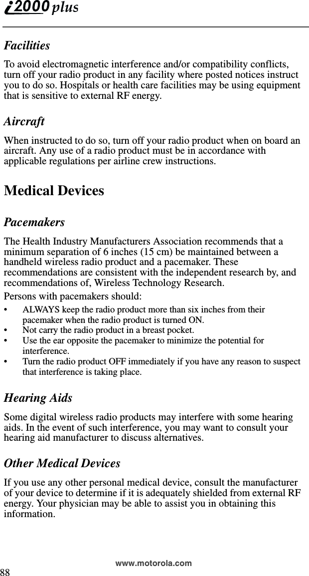  88www.motorola.comFacilitiesTo avoid electromagnetic interference and/or compatibility conflicts, turn off your radio product in any facility where posted notices instruct you to do so. Hospitals or health care facilities may be using equipment that is sensitive to external RF energy.AircraftWhen instructed to do so, turn off your radio product when on board an aircraft. Any use of a radio product must be in accordance with applicable regulations per airline crew instructions.Medical DevicesPacemakersThe Health Industry Manufacturers Association recommends that a minimum separation of 6 inches (15 cm) be maintained between a handheld wireless radio product and a pacemaker. These recommendations are consistent with the independent research by, and recommendations of, Wireless Technology Research.Persons with pacemakers should:•ALWAYS keep the radio product more than six inches from their pacemaker when the radio product is turned ON. •Not carry the radio product in a breast pocket. •Use the ear opposite the pacemaker to minimize the potential for interference. •Turn the radio product OFF immediately if you have any reason to suspect that interference is taking place. Hearing AidsSome digital wireless radio products may interfere with some hearing aids. In the event of such interference, you may want to consult your hearing aid manufacturer to discuss alternatives.Other Medical DevicesIf you use any other personal medical device, consult the manufacturer of your device to determine if it is adequately shielded from external RF energy. Your physician may be able to assist you in obtaining this information.