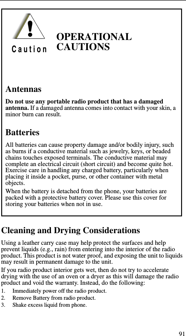 91Cleaning and Drying ConsiderationsUsing a leather carry case may help protect the surfaces and help prevent liquids (e.g., rain) from entering into the interior of the radio product. This product is not water proof, and exposing the unit to liquids may result in permanent damage to the unit.If you radio product interior gets wet, then do not try to accelerate drying with the use of an oven or a dryer as this will damage the radio product and void the warranty. Instead, do the following:1. Immediately power off the radio product.2. Remove Battery from radio product.3. Shake excess liquid from phone.OPERATIONAL CAUTIONSAntennasDo not use any portable radio product that has a damaged antenna. If a damaged antenna comes into contact with your skin, a minor burn can result.BatteriesAll batteries can cause property damage and/or bodily injury, such as burns if a conductive material such as jewelry, keys, or beaded chains touches exposed terminals. The conductive material may complete an electrical circuit (short circuit) and become quite hot. Exercise care in handling any charged battery, particularly when placing it inside a pocket, purse, or other container with metal objects.When the battery is detached from the phone, your batteries are packed with a protective battery cover. Please use this cover for storing your batteries when not in use.!C a u t i o n