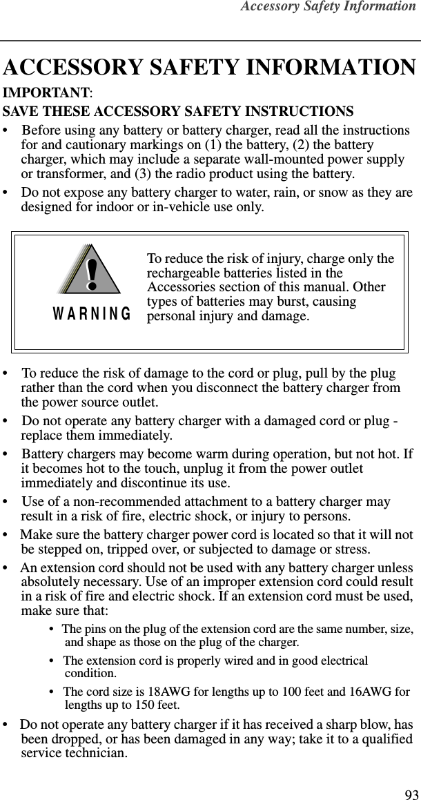 Accessory Safety Information93ACCESSORY SAFETY INFORMATIONIMPORTANT:SAVE THESE ACCESSORY SAFETY INSTRUCTIONS •    Before using any battery or battery charger, read all the instructions for and cautionary markings on (1) the battery, (2) the battery charger, which may include a separate wall-mounted power supply or transformer, and (3) the radio product using the battery.•    Do not expose any battery charger to water, rain, or snow as they are designed for indoor or in-vehicle use only. •    To reduce the risk of damage to the cord or plug, pull by the plug rather than the cord when you disconnect the battery charger from the power source outlet.  •    Do not operate any battery charger with a damaged cord or plug - replace them immediately.•    Battery chargers may become warm during operation, but not hot. If it becomes hot to the touch, unplug it from the power outlet immediately and discontinue its use. •    Use of a non-recommended attachment to a battery charger may result in a risk of fire, electric shock, or injury to persons.•    Make sure the battery charger power cord is located so that it will not be stepped on, tripped over, or subjected to damage or stress.•    An extension cord should not be used with any battery charger unless absolutely necessary. Use of an improper extension cord could result in a risk of fire and electric shock. If an extension cord must be used, make sure that:•   The pins on the plug of the extension cord are the same number, size, and shape as those on the plug of the charger.•   The extension cord is properly wired and in good electrical condition. •   The cord size is 18AWG for lengths up to 100 feet and 16AWG for lengths up to 150 feet.•    Do not operate any battery charger if it has received a sharp blow, has been dropped, or has been damaged in any way; take it to a qualified service technician.To reduce the risk of injury, charge only the rechargeable batteries listed in the Accessories section of this manual. Other types of batteries may burst, causing personal injury and damage.!W A R N I N G!