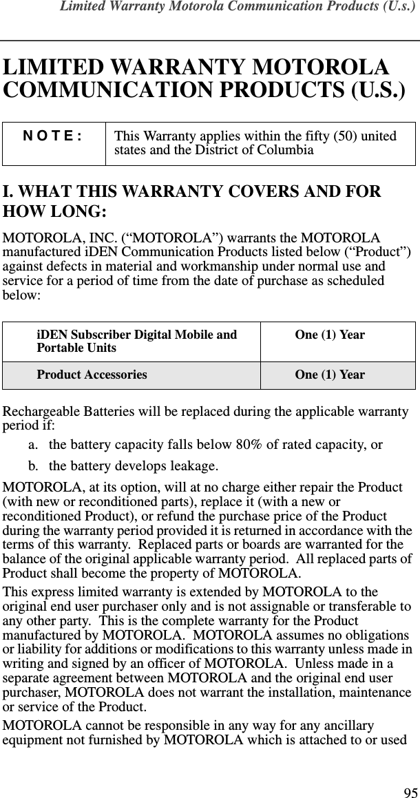 Limited Warranty Motorola Communication Products (U.s.)95LIMITED WARRANTY MOTOROLA COMMUNICATION PRODUCTS (U.S.)I. WHAT THIS WARRANTY COVERS AND FOR HOW LONG:MOTOROLA, INC. (“MOTOROLA”) warrants the MOTOROLA manufactured iDEN Communication Products listed below (“Product”) against defects in material and workmanship under normal use and service for a period of time from the date of purchase as scheduled below:Rechargeable Batteries will be replaced during the applicable warranty period if:a. the battery capacity falls below 80% of rated capacity, orb. the battery develops leakage.MOTOROLA, at its option, will at no charge either repair the Product (with new or reconditioned parts), replace it (with a new or reconditioned Product), or refund the purchase price of the Product during the warranty period provided it is returned in accordance with the terms of this warranty.  Replaced parts or boards are warranted for the balance of the original applicable warranty period.  All replaced parts of Product shall become the property of MOTOROLA.This express limited warranty is extended by MOTOROLA to the original end user purchaser only and is not assignable or transferable to any other party.  This is the complete warranty for the Product manufactured by MOTOROLA.  MOTOROLA assumes no obligations or liability for additions or modifications to this warranty unless made in writing and signed by an officer of MOTOROLA.  Unless made in a separate agreement between MOTOROLA and the original end user purchaser, MOTOROLA does not warrant the installation, maintenance or service of the Product.MOTOROLA cannot be responsible in any way for any ancillary equipment not furnished by MOTOROLA which is attached to or used NOTE: This Warranty applies within the fifty (50) united states and the District of ColumbiaiDEN Subscriber Digital Mobile and Portable UnitsOne (1) YearProduct Accessories One (1) Year