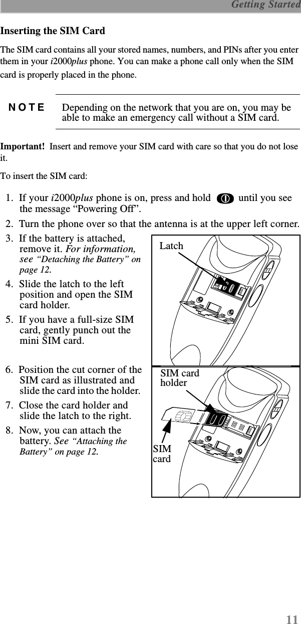 11 Getting StartedInserting the SIM CardThe SIM card contains all your stored names, numbers, and PINs after you enter them in your i2000plus phone. You can make a phone call only when the SIM card is properly placed in the phone.   Important!  Insert and remove your SIM card with care so that you do not lose it.  To insert the SIM card:  1.  If your i2000plus phone is on, press and hold   until you see the message “Powering Off”.   2.  Turn the phone over so that the antenna is at the upper left corner.  3.  If the battery is attached, remove it. For information, see “Detaching the Battery” on page 12.   4.  Slide the latch to the left position and open the SIM card holder.  5.  If you have a full-size SIM card, gently punch out the mini SIM card.  6.  Position the cut corner of the SIM card as illustrated and slide the card into the holder.    7.  Close the card holder andslide the latch to the right.  8.  Now, you can attach the battery. See “Attaching the Battery” on page 12.NOTE Depending on the network that you are on, you may be able to make an emergency call without a SIM card.LatchLatchSIM cardholderSIMcard