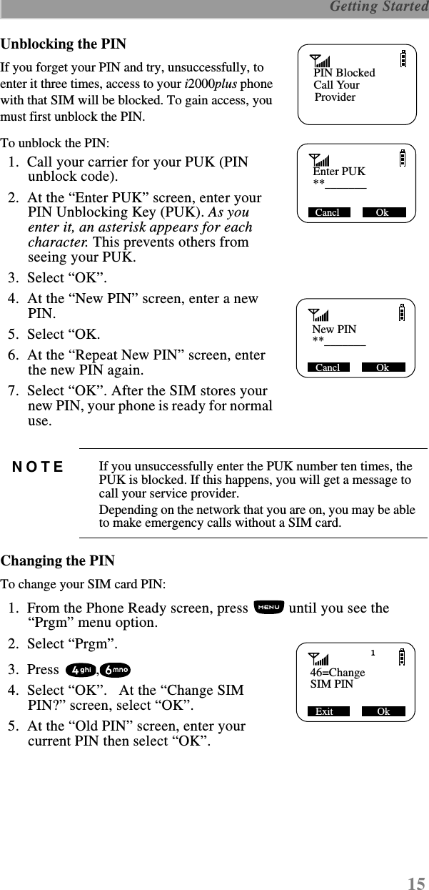 15 Getting StartedUnblocking the PINIf you forget your PIN and try, unsuccessfully, to enter it three times, access to your i2000plus phone with that SIM will be blocked. To gain access, you must first unblock the PIN.To unblock the PIN:  1.  Call your carrier for your PUK (PIN unblock code).  2.  At the “Enter PUK” screen, enter your PIN Unblocking Key (PUK). As you enter it, an asterisk appears for each character. This prevents others from seeing your PUK.  3.  Select “OK”.  4.  At the “New PIN” screen, enter a new PIN.  5.  Select “OK.  6.  At the “Repeat New PIN” screen, enter the new PIN again.  7.  Select “OK”. After the SIM stores your new PIN, your phone is ready for normal use.Changing the PINTo change your SIM card PIN:  1.  From the Phone Ready screen, press   until you see the “Prgm” menu option.  2.  Select “Prgm”.  3.  Press  ,  4.  Select “OK”.   At the “Change SIM PIN?” screen, select “OK”.  5.  At the “Old PIN” screen, enter your current PIN then select “OK”.NOTE If you unsuccessfully enter the PUK number ten times, the PUK is blocked. If this happens, you will get a message to call your service provider. Depending on the network that you are on, you may be able to make emergency calls without a SIM card.   Name      MailPIN BlockedCall Your     Provider   Enter PUK     **_______Cancl              Ok   New PIN     **_______Cancl              Ok   46=Change     SIM PINExit                 Ok