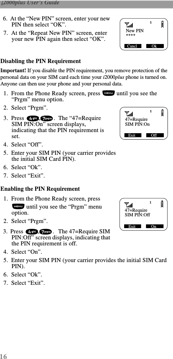 16 i2000plus User’s Guide    6.  At the “New PIN” screen, enter your new PIN then select “OK”.  7.  At the “Repeat New PIN” screen, enter your new PIN again then select “OK”.Disabling the PIN RequirementImportant! If you disable the PIN requirement, you remove protection of the personal data on your SIM card each time your i2000plus phone is turned on. Anyone can then use your phone and your personal data.  1.  From the Phone Ready screen, press   until you see the “Prgm” menu option.  2.  Select “Prgm”.  3.  Press  , .  The “47=Require SIM PIN:On” screen displays, indicating that the PIN requirement is set.   4.  Select “Off”.     5.  Enter your SIM PIN (your carrier provides the initial SIM Card PIN).  6.  Select “Ok”.  7.  Select “Exit”.Enabling the PIN Requirement  1.  From the Phone Ready screen, press  until you see the “Prgm” menu option.  2.  Select “Prgm”.  3.  Press  , .   The 47=Require SIM PIN:Off” screen displays, indicating that the PIN requirement is off.   4.  Select “On”.     5.  Enter your SIM PIN (your carrier provides the initial SIM Card PIN).  6.  Select “Ok”.  7.  Select “Exit”.   New PIN     ****Cancl              Ok   47=Require     Exit               OffSIM PIN:On   47=Require     SIM PIN:OffExit               On