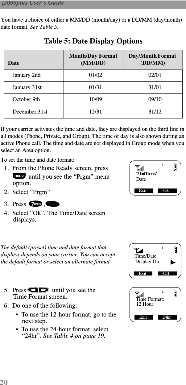 20 i2000plus User’s Guide  You have a choice of either a MM/DD (month/day) or a DD/MM (day/month) date format. See Table 5.If your carrier activates the time and date, they are displayed on the third line in all modes (Phone, Private, and Group). The time of day is also shown during an active Phone call. The time and date are not displayed in Group mode when you select an Area option.To set the time and date format:  1.  From the Phone Ready screen, press  until you see the “Prgm” menu option.  2.  Select “Prgm”  3.  Press  , .   4.  Select “Ok”. The Time/Date screen displays.The default (preset) time and date format that displays depends on your carrier. You can accept the default format or select an alternate format.  5.  Press  until you see the Time Format screen.  6.  Do one of the following: •  To use the 12-hour format, go to the next step.  •  To use the 24-hour format, select “24hr”. See Table 4 on page 19. Table 5: Date Display OptionsDateMonth/Day Format(MM/DD)Day/Month Format   (DD/MM)January 2nd 01/02 02/01January 31st 01/31 31/01October 9th 10/09 09/10December 31st 12/31 31/1271=Time/Exit               OkDateTime/DateDisplay:OnExit               OffTime Format:12 HourExit              24hr