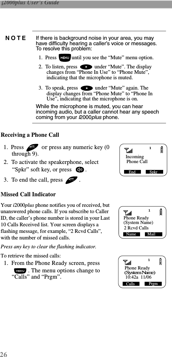 26 i2000plus User’s Guide  Receiving a Phone Call   1.  Press   or press any numeric key (0 through 9).  2.  To activate the speakerphone, select “Spkr” soft key, or press   .   3.  To end the call, press  .Missed Call Indicator Your i2000plus phone notifies you of received, but unanswered phone calls. If you subscribe to Caller ID, the caller’s phone number is stored in your Last 10 Calls Received list. Your screen displays a flashing message, for example, “2 Rcvd Calls”, with the number of missed calls.   Press any key to clear the flashing indicator.To retrieve the missed calls:   1.  From the Phone Ready screen, press . The menu options change to “Calls” and “Prgm”.NOTE If there is background noise in your area, you may have difficulty hearing a caller’s voice or messages. To resolve this problem:  1.  Press  until you see the “Mute” menu option.  2.  To listen, press   under “Mute”. The display changes from “Phone In Use” to “Phone Mute”, indicating that the microphone is muted.   3.  To speak, press   under “Mute” again. The display changes from “Phone Mute” to “Phone In Use”, indicating that the microphone is on.While the microphone is muted, you can hear incoming audio, but a caller cannot hear any speech coming from your i2000plus phone. Incoming Phone Call SpkrEndPhone Ready(System Name) MailName2 Rcvd CallsPhone Ready (System Name)PrgmCalls10:42a  11/06