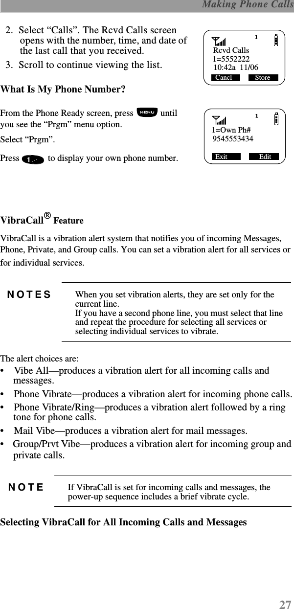 27 Making Phone Calls  2.  Select “Calls”. The Rcvd Calls screen opens with the number, time, and date of the last call that you received.  3.  Scroll to continue viewing the list.What Is My Phone Number?From the Phone Ready screen, press   until you see the “Prgm” menu option.Select “Prgm”.Press   to display your own phone number. VibraCall® FeatureVibraCall is a vibration alert system that notifies you of incoming Messages, Phone, Private, and Group calls. You can set a vibration alert for all services or for individual services. The alert choices are: •    Vibe All—produces a vibration alert for all incoming calls and messages.•    Phone Vibrate—produces a vibration alert for incoming phone calls.•    Phone Vibrate/Ring—produces a vibration alert followed by a ring tone for phone calls.•    Mail Vibe—produces a vibration alert for mail messages.•    Group/Prvt Vibe—produces a vibration alert for incoming group and private calls. Selecting VibraCall for All Incoming Calls and MessagesNOTES When you set vibration alerts, they are set only for the current line.If you have a second phone line, you must select that line and repeat the procedure for selecting all services or selecting individual services to vibrate.NOTE If VibraCall is set for incoming calls and messages, the power-up sequence includes a brief vibrate cycle.Rcvd Calls1=555222210:42a  11/06Cancl             Store1=Own Ph#9545553434 Exit                  Edit