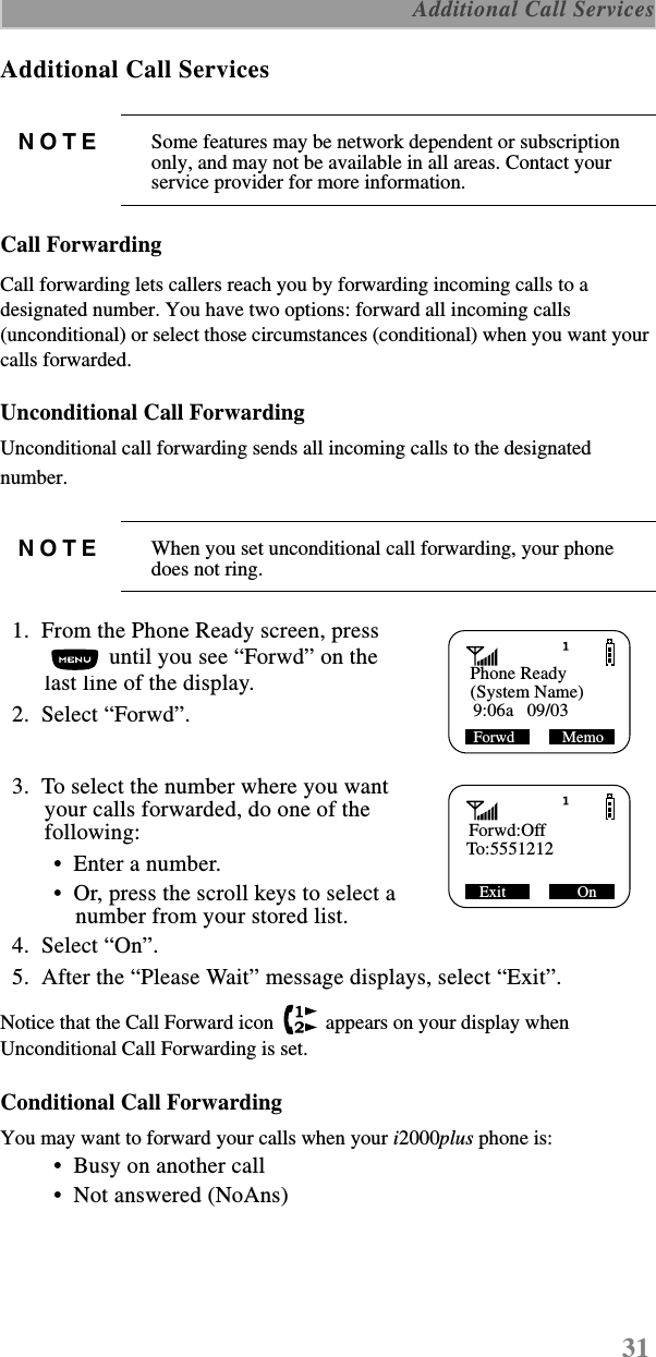 31 Additional Call ServicesAdditional Call ServicesCall ForwardingCall forwarding lets callers reach you by forwarding incoming calls to a designated number. You have two options: forward all incoming calls (unconditional) or select those circumstances (conditional) when you want your calls forwarded. Unconditional Call ForwardingUnconditional call forwarding sends all incoming calls to the designated number.   1.  From the Phone Ready screen, press  until you see “Forwd” on the last line of the display.  2.  Select “Forwd”.  3.  To select the number where you want your calls forwarded, do one of the following:  •  Enter a number. •  Or, press the scroll keys to select a number from your stored list.   4.  Select “On”.  5.  After the “Please Wait” message displays, select “Exit”.Notice that the Call Forward icon   appears on your display when Unconditional Call Forwarding is set. Conditional Call ForwardingYou may want to forward your calls when your i2000plus phone is: •  Busy on another call •  Not answered (NoAns)NOTE Some features may be network dependent or subscription only, and may not be available in all areas. Contact your service provider for more information.NOTE When you set unconditional call forwarding, your phone does not ring.Phone Ready(System Name)Forwd            Memo 9:06a   09/03    Forwd:OffTo:5551212Exit                  On