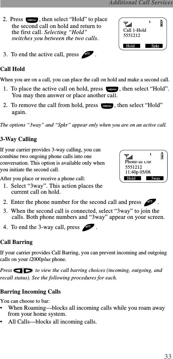 33 Additional Call Services  2.  Press  , then select “Hold” to place the second call on hold and return to the first call. Selecting “Hold” switches you between the two calls.  3.  To end the active call, press  . Call HoldWhen you are on a call, you can place the call on hold and make a second call.   1.  To place the active call on hold, press  , then select “Hold”. You may then answer or place another call.  2.  To remove the call from hold, press  , then select “Hold” again.The options “3way” and “Spkr” appear only when you are on an active call.3-Way CallingIf your carrier provides 3-way calling, you can combine two ongoing phone calls into one conversation. This option is available only when you initiate the second call.After you place or receive a phone call:  1.  Select “3way”. This action places the current call on hold.  2.  Enter the phone number for the second call and press  .  3.  When the second call is connected, select “3way” to join the calls. Both phone numbers and “3way” appear on your screen.  4.  To end the 3-way call, press  .Call BarringIf your carrier provides Call Barring, you can prevent incoming and outgoing calls on your i2000plus phone. Press   to view the call barring choices (incoming, outgoing, and recall status). See the following procedures for each.Barring Incoming CallsYou can choose to bar:•    When Roaming—blocks all incoming calls while you roam away from your home system.•    All Calls—blocks all incoming calls.Call 1-Hold5551212SHold                SpkrPhone-In Use555121211:40p 05/08Hold               3way 