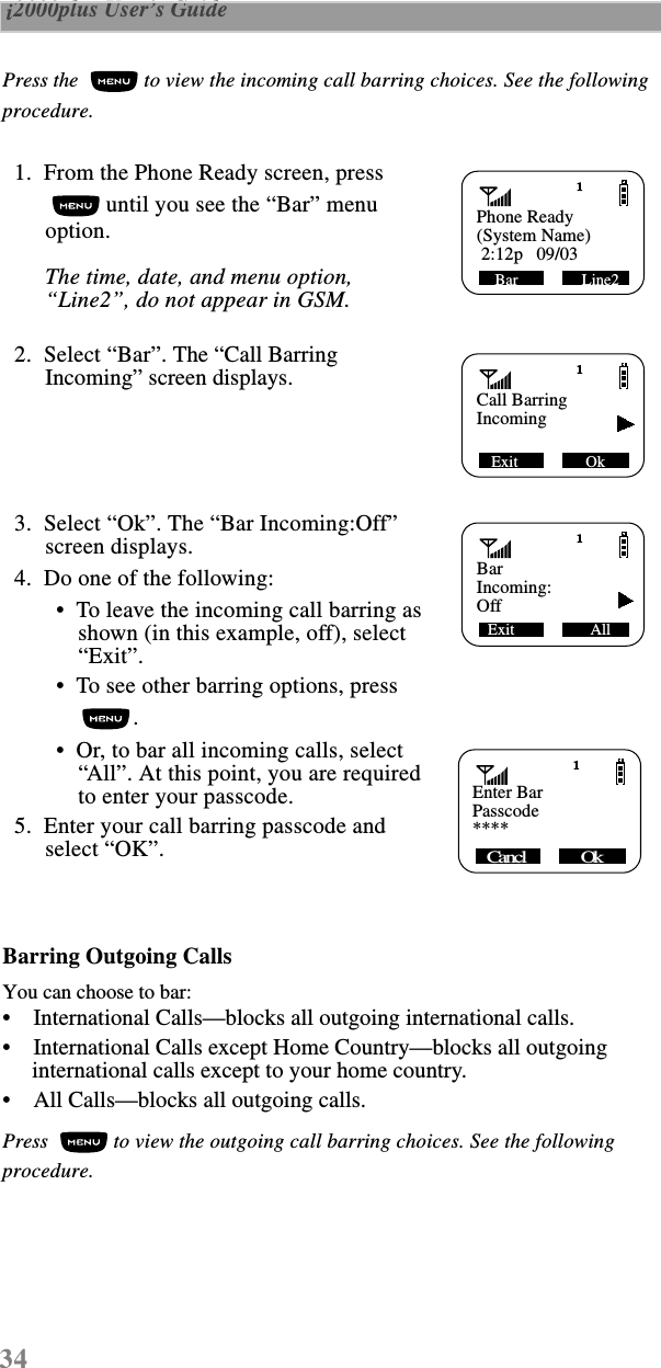 34 i2000plus User’s Guide  Press the   to view the incoming call barring choices. See the following procedure.  1.  From the Phone Ready screen, press  until you see the “Bar” menu option.The time, date, and menu option, “Line2”, do not appear in GSM.  2.  Select “Bar”. The “Call Barring Incoming” screen displays.  3.  Select “Ok”. The “Bar Incoming:Off” screen displays.  4.  Do one of the following: •  To leave the incoming call barring as shown (in this example, off), select “Exit”. •  To see other barring options, press . •  Or, to bar all incoming calls, select “All”. At this point, you are requiredto enter your passcode.   5.  Enter your call barring passcode and select “OK”.Barring Outgoing CallsYou can choose to bar:•    International Calls—blocks all outgoing international calls.•    International Calls except Home Country—blocks all outgoing international calls except to your home country.•    All Calls—blocks all outgoing calls.Press   to view the outgoing call barring choices. See the following procedure.Phone ReadyBar                Line2(System Name) 2:12p   09/03Call BarringExit                 OkIncomingBarExit                   AllIncoming:Off   Enter Bar Cancl             Ok    Passcode****