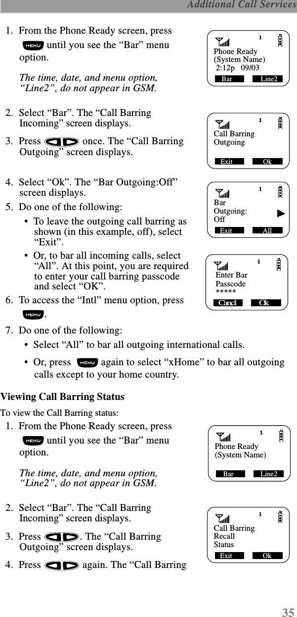 35 Additional Call Services  1.  From the Phone Ready screen, press  until you see the “Bar” menu option.The time, date, and menu option, “Line2”, do not appear in GSM.  2.  Select “Bar”. The “Call Barring Incoming” screen displays.  3.  Press   once. The “Call Barring Outgoing” screen displays.  4.  Select “Ok”. The “Bar Outgoing:Off” screen displays.  5.  Do one of the following: •  To leave the outgoing call barring as shown (in this example, off), select “Exit”. •  Or, to bar all incoming calls, select “All”. At this point, you are requiredto enter your call barring passcode and select “OK”.  6.  To access the “Intl” menu option, press .   7.  Do one of the following:  •  Select “All” to bar all outgoing international calls. •  Or, press   again to select “xHome” to bar all outgoing calls except to your home country.Viewing Call Barring StatusTo view the Call Barring status:  1.  From the Phone Ready screen, press  until you see the “Bar” menu option.The time, date, and menu option, “Line2”, do not appear in GSM.  2.  Select “Bar”. The “Call Barring Incoming” screen displays.  3.  Press  . The “Call Barring Outgoing” screen displays.  4.  Press   again. The “Call Barring Phone ReadyBar                Line2(System Name) 2:12p   09/03Call BarringExit                 OkOutgoingBarExit                 AllOutgoing:Off   Enter BarPasscodeCancl            Ok    *****Phone ReadyBar               Line2(System Name)Call BarringExit                 OkRecallStatus
