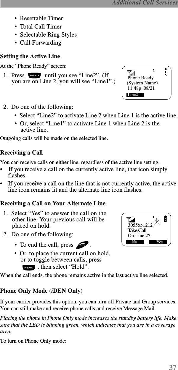 37 Additional Call Services •  Resettable Timer •  Total Call Timer •  Selectable Ring Styles •  Call ForwardingSetting the Active LineAt the “Phone Ready” screen:  1.  Press   until you see “Line2”. (If you are on Line 2, you will see “Line1”.)  2.  Do one of the following: •  Select “Line2” to activate Line 2 when Line 1 is the active line. •  Or, select “Line1” to activate Line 1 when Line 2 is the active line. Outgoing calls will be made on the selected line. Receiving a Call You can receive calls on either line, regardless of the active line setting.•    If you receive a call on the currently active line, that icon simply flashes.•    If you receive a call on the line that is not currently active, the active line icon remains lit and the alternate line icon flashes.Receiving a Call on Your Alternate Line   1.  Select “Yes” to answer the call on the other line. Your previous call will be placed on hold.  2.  Do one of the following: •  To end the call, press  .  •  Or, to place the current call on hold, or to toggle between calls, press , then select “Hold”.When the call ends, the phone remains active in the last active line selected.Phone Only Mode (iDEN Only)If your carrier provides this option, you can turn off Private and Group services. You can still make and receive phone calls and receive Message Mail.Placing the phone in Phone Only mode increases the standby battery life. Make sure that the LED is blinking green, which indicates that you are in a coverage area.To turn on Phone Only mode: Phone Ready(System Name)Line2      11:48p  08/213055551212Take Ca llOn Line 2? No                  Yes12 
